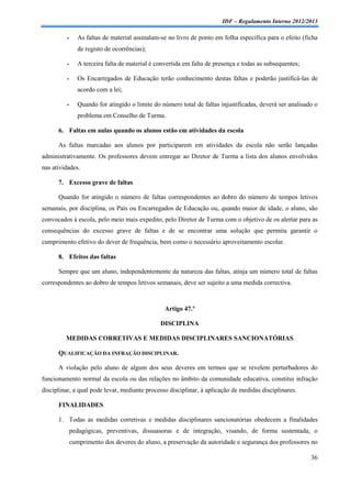 IDF – Regulamento Interno 2012/2013

         -      As faltas de material assinalam-se no livro de ponto em folha específica para o efeito (ficha
                de registo de ocorrências);

         -      A terceira falta de material é convertida em falta de presença e todas as subsequentes;

         -      Os Encarregados de Educação terão conhecimento destas faltas e poderão justificá-las de
                acordo com a lei;

         -      Quando for atingido o limite do número total de faltas injustificadas, deverá ser analisado o
                problema em Conselho de Turma.

      6. Faltas em aulas quando os alunos estão em atividades da escola

      As faltas marcadas aos alunos por participarem em atividades da escola não serão lançadas
administrativamente. Os professores devem entregar ao Diretor de Turma a lista dos alunos envolvidos
nas atividades.

      7. Excesso grave de faltas

      Quando for atingido o número de faltas correspondentes ao dobro do número de tempos letivos
semanais, por disciplina, os Pais ou Encarregados de Educação ou, quando maior de idade, o aluno, são
convocados à escola, pelo meio mais expedito, pelo Diretor de Turma com o objetivo de os alertar para as
consequências do excesso grave de faltas e de se encontrar uma solução que permita garantir o
cumprimento efetivo do dever de frequência, bem como o necessário aproveitamento escolar.

      8. Efeitos das faltas

      Sempre que um aluno, independentemente da natureza das faltas, atinja um número total de faltas
correspondentes ao dobro de tempos letivos semanais, deve ser sujeito a uma medida correctiva.



                                                  Artigo 47.º

                                                DISCIPLINA

         MEDIDAS CORRETIVAS E MEDIDAS DISCIPLINARES SANCIONATÓRIAS

      QUALIFICAÇÃO DA INFRAÇÃO DISCIPLINAR.

      A violação pelo aluno de algum dos seus deveres em termos que se revelem perturbadores do
funcionamento normal da escola ou das relações no âmbito da comunidade educativa, constitui infração
disciplinar, a qual pode levar, mediante processo disciplinar, à aplicação de medidas disciplinares.

      FINALIDADES

      1. Todas as medidas corretivas e medidas disciplinares sancionatórias obedecem a finalidades
             pedagógicas, preventivas, dissuasoras e de integração, visando, de forma sustentada, o
             cumprimento dos deveres do aluno, a preservação da autoridade e segurança dos professores no

                                                                                                          36
 