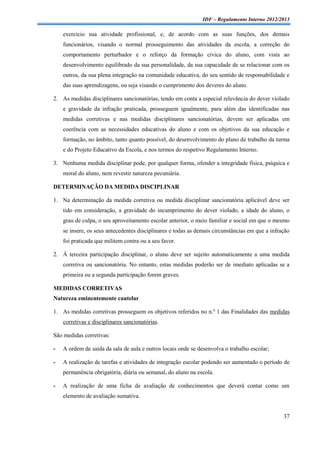 IDF – Regulamento Interno 2012/2013

    exercício sua atividade profissional, e, de acordo com as suas funções, dos demais
    funcionários, visando o normal prosseguimento das atividades da escola, a correção do
    comportamento perturbador e o reforço da formação cívica do aluno, com vista ao
    desenvolvimento equilibrado da sua personalidade, da sua capacidade de se relacionar com os
    outros, da sua plena integração na comunidade educativa, do seu sentido de responsabilidade e
    das suas aprendizagens, ou seja visando o cumprimento dos deveres do aluno.

2. As medidas disciplinares sancionatórias, tendo em conta a especial relevância do dever violado
    e gravidade da infração praticada, prosseguem igualmente, para além das identificadas nas
    medidas corretivas e nas medidas disciplinares sancionatórias, devem ser aplicadas em
    coerência com as necessidades educativas do aluno e com os objetivos da sua educação e
    formação, no âmbito, tanto quanto possível, do desenvolvimento do plano de trabalho da turma
    e do Projeto Educativo da Escola, e nos termos do respetivo Regulamento Interno.

3. Nenhuma medida disciplinar pode, por qualquer forma, ofender a integridade física, psíquica e
    moral do aluno, nem revestir natureza pecuniária.

DETERMINAÇÃO DA MEDIDA DISCIPLINAR

1. Na determinação da medida corretiva ou medida disciplinar sancionatória aplicável deve ser
    tido em consideração, a gravidade do incumprimento do dever violado, a idade do aluno, o
    grau de culpa, o seu aproveitamento escolar anterior, o meio familiar e social em que o mesmo
    se insere, os seus antecedentes disciplinares e todas as demais circunstâncias em que a infração
    foi praticada que militem contra ou a seu favor.

2. À terceira participação disciplinar, o aluno deve ser sujeito automaticamente a uma medida
    corretiva ou sancionatória. No entanto, estas medidas poderão ser de imediato aplicadas se a
    primeira ou a segunda participação forem graves.

MEDIDAS CORRETIVAS
Natureza eminentemente cautelar

1. As medidas corretivas prosseguem os objetivos referidos no n.º 1 das Finalidades das medidas
    corretivas e disciplinares sancionatórias.

São medidas corretivas:

-   A ordem de saída da sala de aula e outros locais onde se desenvolva o trabalho escolar;

-   A realização de tarefas e atividades de integração escolar podendo ser aumentado o período de
    permanência obrigatória, diária ou semanal, do aluno na escola.

-   A realização de uma ficha de avaliação de conhecimentos que deverá contar como um
    elemento de avaliação sumativa.


                                                                                                 37
 