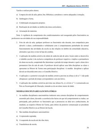 IDF – Regulamento Interno 2012/2013

      Tarefas a realizar pelos alunos:

      a) Limpeza da sala de aula; pátios; bar; biblioteca; corredores e outros adequados à situação;

      b) Jardinagem e horta;

      c) Colaboração em pequenos projetos;

      d) Realização de atividades no âmbito das áreas curriculares;

      e) Arrumação de materiais.

      Nota: A vigilância do cumprimento dos condicionamentos será assegurada pelos funcionários ou
professores nas atividades de sua responsabilidade.

      2. Fora da sala de aula, qualquer professor ou funcionário não docente, tem competência para
          advertir o aluno, confrontando-o verbalmente com o comportamento perturbador do normal
          funcionamento das atividades da escola ou das relações no âmbito da comunidade educativa,
          alertando-o que deve evitar tal tipo de conduta.

      3. A aplicação da medida corretiva da ordem de saída da sala de aula e locais onde se desenvolva
          o trabalho escolar é da exclusiva competência do professor respetivo e implica a permanência
          do aluno na escola, competindo-lhe determinar o período de tempo durante o qual o aluno deve
          permanecer fora da sala de aula. O professor deverá aplicar uma falta disciplinar ao aluno e
          apresentar ao Diretor de Turma uma participação disciplinar. A medida disciplinar a aplicar
          deverá ser discutida entre este e o Conselho Diretivo.

      4. A aplicação e a posterior execução da medida corretiva prevista na alínea c) do n.º 1 não pode
          ultrapassar o período de tempo correspondente a um ano letivo.

      5. A aplicação das medidas corretivas previstas nas alíneas b), c) e d) do n.º 1 é comunicada aos
          Pais ou Encarregado de Educação, tratando-se de um aluno menor de idade.

      MEDIDAS DISCIPLINARES SANCIONATÓRIAS

      1. As medidas disciplinares sancionatórias traduzem uma censura disciplinar do comportamento
          assumido pelo aluno, devendo a ocorrência dos factos em que tal comportamento se traduz, ser
          participada, pelo professor ou funcionário que a presenciou ou dela teve conhecimento, de
          imediato, ao respetivo Diretor de Turma, para efeitos da posterior comunicação ao presidente
          do Conselho Diretivo ou ao Diretor da Escola.

      2. São medidas disciplinares sancionatórias:

      a) A repreensão registada;

      b) A suspensão da escola até dez dias úteis;

      c) Transferência de escola;
                                                                                                       38
 