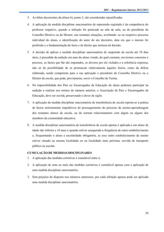 IDF – Regulamento Interno 2012/2013

3. As faltas decorrentes da alínea b), ponto 2, são consideradas injustificadas.

4. A aplicação da medida disciplinar sancionatória de repreensão registada é da competência do
    professor respetivo, quando a infração for praticada na sala de aula, ou do presidente do
    Conselho Diretivo ou do Diretor, nas restantes situações, averbando -se no respetivo processo
    individual do aluno, a identificação do autor do ato decisório, data em que o mesmo foi
    proferido e a fundamentação de facto e de direito que norteou tal decisão.

5. A decisão de aplicar a medida disciplinar sancionatória de suspensão da escola até 10 dias
    úteis, é precedida da audição em auto do aluno visado, do qual constam, em termos concretos e
    precisos, os factos que lhe são imputados, os deveres por ele violados e a referência expressa,
    não só da possibilidade de se pronunciar relativamente àqueles factos, como da defesa
    elaborada, sendo competente para a sua aplicação o presidente do Conselho Diretivo ou o
    Diretor da escola, que pode, previamente, ouvir o Conselho de Turma.

6. Na impossibilidade dos Pais ou Encarregados de Educação do aluno poderem participar na
    audição a realizar nos termos do número anterior, a Associação de Pais e Encarregados de
    Educação, deve ser ouvida, preservando o dever de sigilo.

7. A aplicação da medida disciplinar sancionatória de transferência de escola reporta-se à prática
    de factos notoriamente impeditivos do prosseguimento do processo de ensino-aprendizagem
    dos restantes alunos da escola, ou do normal relacionamento com algum ou alguns dos
    membros da comunidade educativa.

8. A medida disciplinar sancionatória de transferência de escola apenas é aplicada a um aluno de
    idade não inferior a 10 anos e quando estiver assegurada a frequência de outro estabelecimento
    e, frequentando o aluno a escolaridade obrigatória, se esse outro estabelecimento de ensino
    estiver situado na mesma localidade ou na localidade mais próxima, servida de transporte
    público ou escolar.

CUMULAÇÃO DE MEDIDAS DISCIPLINARES
1. A aplicação das medidas corretivas é cumulável entre si.

2. A aplicação de uma ou mais das medidas corretivas é cumulável apenas com a aplicação de
    uma medida disciplinar sancionatória.

3. Sem prejuízo do disposto nos números anteriores, por cada infração apenas pode ser aplicada
    uma medida disciplinar sancionatória.




                                                                                                39
 
