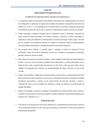 IDF – Regulamento Interno 2012/2013

                                           Artigo 48.º
                             PROCEDIMENTO DISCIPLINAR

               COMPETÊNCIAS DISCIPLINARES E TRAMITAÇÃO PROCESSUAL

1. A competência para a instauração de procedimento disciplinar por comportamentos suscetíveis
    de configurarem a aplicação de alguma das medidas disciplinares sancionatórias previstas nas
    alíneas b) e c) do n.º 2, é do presidente do Conselho Diretivo, devendo o despacho instaurador
    ser proferido no prazo de um dia útil, a contar do conhecimento concreto e preciso da situação.

2. Finda a instrução, no decurso da qual a prova é reduzida a escrito, é elaborada a acusação, de
    onde consta, de forma articulada e em termos concretos e precisos, os factos cuja prática é
    imputada ao aluno, devidamente circunstanciados em termos de tempo, modo e lugar e deveres
    por ele violados, com referência expressa aos respetivos normativos legais ou regulamentares,
    seus antecedentes disciplinares e medida disciplinar sancionatória aplicável.

3. Da acusação atrás referida, é extraída cópia e entregue ao aluno no momento da sua
    notificação, sendo de tal facto informados os pais ou o respetivo encarregado de educação,
    quando o aluno for menor de idade.

4. Para efeitos do exercício do direito de defesa, o aluno dispõe de dois dias úteis para alegar por
    escrito o que tiver por conveniente, podendo juntar documentos e arrolar testemunhas até ao
    limite de três, sendo a apresentação das mesmas, no dia, hora e local que para efeitos da sua
    audição for designado pelo instrutor, da responsabilidade do aluno, sob pena de não serem
    ouvidas.

5. Finda a fase da defesa é elaborado um relatório final, do qual consta, a correta identificação dos
    factos que haviam sido imputados ao aluno que se consideram provados e a proposta da medida
    disciplinar sancionatória a aplicar, ou do arquivamento do processo, devendo a análise e
    valoração de toda a prova recolhida ser efetuada ao abrigo do disposto na determinação da
    medida disciplinar.

6. Depois de concluído, o processo é entregue ao presidente do Conselho Diretivo que convoca o
    conselho de turma para se pronunciar, quando a medida disciplinar sancionatória proposta pelo
    instrutor for a referida no n.º 2.

                                         PARTICIPAÇÃO

1. O professor ou funcionário da escola que entenda que o comportamento presenciado é passível
    de ser qualificado de grave ou de muito grave, participa-o ao Diretor de Turma, para efeitos de
    procedimento disciplinar.




                                                                                                  40
 