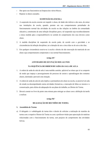 IDF – Regulamento Interno 2012/2013

-   Dar apoio aos funcionários na limpeza dos vários blocos;
-   Reparar os danos causados.

                                 SUSPENSÃO DA ESCOLA
1. A suspensão da escola consiste em impedir o aluno, de idade não inferior a dez anos, de entrar
    nas instalações da escola, quando, perante um seu comportamento perturbador do
    funcionamento normal das atividades da escola ou das relações no âmbito da comunidade
    educativa, constituinte de uma infração disciplinar grave, tal suspensão seja reconhecidamente
    a única medida apta a responsabilizá-lo no sentido do cumprimento dos seus deveres como
    aluno.

2. A medida disciplinar de suspensão da escola pode, de acordo com a gravidade e as
    circunstâncias da infração disciplinar, ter a duração de um a cinco dias ou de seis a dez dias.

3. Em qualquer circunstância reserva-se à escola o direito da não renovação da matrícula de um
    aluno cujo comportamento compromete o seu normal funcionamento.

                                         Artigo 49.º

                     ATIVIDADES DE OCUPAÇÃO DOS ALUNOS

                  NA SEQUÊNCIA DE ORDEM DE SAÍDA DA SALA DE AULA

1. A ordem de saída da sala de aula é uma medida cautelar, aplicável ao aluno que aí se comporte
    de modo que impeça o prosseguimento do processo de ensino e aprendizagem dos restantes
    alunos, destinada a prevenir esta situação.

2. A ordem de saída da sala de aula implica a permanência do aluno na escola, se possível em sala
    de estudo ou desempenhando outras atividades formativas, a marcação de faltas ao mesmo e a
    comunicação, para efeitos de adequação do seu plano de trabalho, ao Diretor de Turma.

3. Deverá constar no livro de ponto uma minuta para entregar ao aluno com a definição da tarefa
    a realizar.

                                         Artigo 50.º

                      REALIZAÇÃO DE REUNIÕES DE TURMA

1. Assembleia de Turma

a) O delegado e o subdelegado de turma têm o direito de solicitar a realização de reuniões da
    turma com o respetivo Diretor de Turma ou com o professor titular para apreciação de matérias
    relacionadas com o funcionamento da turma, sem prejuízo do cumprimento das atividades
    letivas;



                                                                                                      44
 