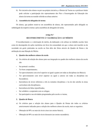 IDF – Regulamento Interno 2012/2013

      b) Por iniciativa dos alunos ou por sua própria iniciativa, o Diretor de Turma ou o professor titular
          pode solicitar a participação dos representantes dos Pais e Encarregados de Educação dos
          alunos da turma na reunião referida na alínea anterior.

      2. Assembleia de delegados de turma

      Os alunos, que podem reunir-se em assembleia de alunos, são representados pelo delegado ou
subdelegado da respetiva turma e pela assembleia de delegados de turma.


                                                   Artigo 51.º
                    RECONHECIMENTO À VALORIZAÇÃO E AO MÉRITO

      O reconhecimento e a valorização do mérito, da dedicação e do esforço no trabalho escolar, bem
como do desempenho de ações meritórias em favor da comunidade em que o aluno está inserido ou da
sociedade em geral, praticadas na escola ou fora dela são feitos através do Quadro de Honra e da
atribuição de uma Menção de Mérito.

      1. Quadro dos melhores alunos da escola

      a) Os critérios de seleção dos alunos para sua integração no quadro dos melhores alunos da escola
          são:

      -   Ser pontual e assíduo;
      -   Ter bom comportamento;
      -   Ter aproveitamento com nível superior ou igual a quatro em todas as disciplinas (no Básico);
      -   Ter aproveitamento com nível superior ou igual a catorze em todas as disciplinas (no
          Secundário);
      -   Inexistência de níveis inferiores a três às restantes disciplinas e /ou de não satisfaz às áreas
          curriculares não disciplinares;
      -   Inexistência de faltas injustificadas;
      -   Ser solidário e cooperante com os colegas;
      -   Ser participativo nas atividades programadas pela escola e a turma;

      2. Quadro de Honra

      a) Os critérios para a seleção dos alunos para o Quadro de Honra são todos os critérios
          anteriormente indicados para a seleção dos melhores alunos da escola, mais os seguintes:

      -   Obtenção de 80% ou mais de níveis cinco (no ensino básico);

      -   Obtenção de 80% ou mais de níveis dezasseis (no ensino secundário).




                                                                                                         45
 
