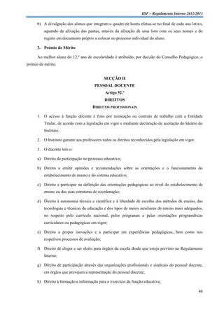 IDF – Regulamento Interno 2012/2013

      b) A divulgação dos alunos que integram o quadro de honra efetua-se no final de cada ano letivo,
          aquando da afixação das pautas, através da afixação de uma lista com os seus nomes e do
          registo em documento próprio a colocar no processo individual do aluno.

      3. Prémio de Mérito

      Ao melhor aluno do 12.º ano de escolaridade é atribuído, por decisão do Conselho Pedagógico, o
prémio de mérito.


                                               SECÇÃO II
                                        PESSOAL DOCENTE
                                               Artigo 52.º
                                               DIREITOS
                                       DIREITOS PROFISSIONAIS

      1. O acesso à função docente é feito por nomeação ou contrato de trabalho com a Entidade
          Titular, de acordo com a legislação em vigor e mediante declaração de aceitação do Ideário do
          Instituto.

      2. O Instituto garante aos professores todos os direitos reconhecidos pela legislação em vigor.

      3. O docente tem o:

      a) Direito de participação no processo educativo;

      b) Direito a emitir opiniões e recomendações sobre as orientações e o funcionamento do
          estabelecimento de ensino e do sistema educativo;

      c) Direito a participar na definição das orientações pedagógicas ao nível do estabelecimento de
          ensino ou das suas estruturas de coordenação;

      d) Direito à autonomia técnica e científica e à liberdade de escolha dos métodos de ensino, das
          tecnologias e técnicas de educação e dos tipos de meios auxiliares de ensino mais adequados,
          no respeito pelo currículo nacional, pelos programas e pelas orientações programáticas
          curriculares ou pedagógicas em vigor;

      e) Direito a propor inovações e a participar em experiências pedagógicas, bem como nos
          respetivos processos de avaliação;

      f) Direito de eleger e ser eleito para órgãos da escola desde que esteja previsto no Regulamento
          Interno;

      g) Direito de participação através das organizações profissionais e sindicais do pessoal docente,
          em órgãos que prevejam a representação do pessoal docente;

      h) Direito à formação e informação para o exercício da função educativa;

                                                                                                        46
 