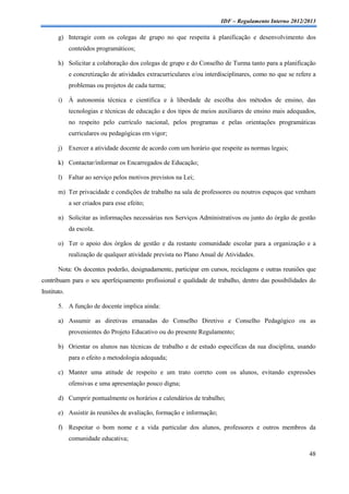 IDF – Regulamento Interno 2012/2013

       g) Interagir com os colegas de grupo no que respeita à planificação e desenvolvimento dos
             conteúdos programáticos;

       h) Solicitar a colaboração dos colegas de grupo e do Conselho de Turma tanto para a planificação
             e concretização de atividades extracurriculares e/ou interdisciplinares, como no que se refere a
             problemas ou projetos de cada turma;

       i)    À autonomia técnica e científica e à liberdade de escolha dos métodos de ensino, das
             tecnologias e técnicas de educação e dos tipos de meios auxiliares de ensino mais adequados,
             no respeito pelo currículo nacional, pelos programas e pelas orientações programáticas
             curriculares ou pedagógicas em vigor;

       j)    Exercer a atividade docente de acordo com um horário que respeite as normas legais;

       k) Contactar/informar os Encarregados de Educação;

       l)    Faltar ao serviço pelos motivos previstos na Lei;

       m) Ter privacidade e condições de trabalho na sala de professores ou noutros espaços que venham
             a ser criados para esse efeito;

       n) Solicitar as informações necessárias nos Serviços Administrativos ou junto do órgão de gestão
             da escola.

       o) Ter o apoio dos órgãos de gestão e da restante comunidade escolar para a organização e a
             realização de qualquer atividade prevista no Plano Anual de Atividades.

       Nota: Os docentes poderão, designadamente, participar em cursos, reciclagens e outras reuniões que
contribuam para o seu aperfeiçoamento profissional e qualidade de trabalho, dentro das possibilidades do
Instituto.

       5. A função de docente implica ainda:

       a) Assumir as diretivas emanadas do Conselho Diretivo e Conselho Pedagógico ou as
             provenientes do Projeto Educativo ou do presente Regulamento;

       b) Orientar os alunos nas técnicas de trabalho e de estudo específicas da sua disciplina, usando
             para o efeito a metodologia adequada;

       c) Manter uma atitude de respeito e um trato correto com os alunos, evitando expressões
             ofensivas e uma apresentação pouco digna;

       d) Cumprir pontualmente os horários e calendários de trabalho;

       e) Assistir às reuniões de avaliação, formação e informação;

       f) Respeitar o bom nome e a vida particular dos alunos, professores e outros membros da
             comunidade educativa;

                                                                                                          48
 