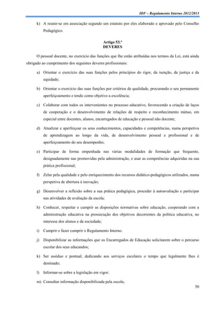 IDF – Regulamento Interno 2012/2013

      k) A reunir-se em associação segundo um estatuto por eles elaborado e aprovado pelo Conselho
           Pedagógico.

                                                  Artigo 53.º
                                                  DEVERES

      O pessoal docente, no exercício das funções que lhe estão atribuídas nos termos da Lei, está ainda
obrigado ao cumprimento dos seguintes deveres profissionais:

      a) Orientar o exercício das suas funções pelos princípios do rigor, da isenção, da justiça e da
           equidade;

      b) Orientar o exercício das suas funções por critérios de qualidade, procurando o seu permanente
           aperfeiçoamento e tendo como objetivo a excelência;

      c) Colaborar com todos os intervenientes no processo educativo, favorecendo a criação de laços
           de cooperação e o desenvolvimento de relações de respeito e reconhecimento mútuo, em
           especial entre docentes, alunos, encarregados de educação e pessoal não docente;

      d) Atualizar e aperfeiçoar os seus conhecimentos, capacidades e competências, numa perspetiva
           de aprendizagem ao longo da vida, de desenvolvimento pessoal e profissional e de
           aperfeiçoamento do seu desempenho;

      e) Participar de forma empenhada nas várias modalidades de formação que frequente,
           designadamente nas promovidas pela administração, e usar as competências adquiridas na sua
           prática profissional;

      f) Zelar pela qualidade e pelo enriquecimento dos recursos didático-pedagógicos utilizados, numa
           perspetiva de abertura à inovação;

      g) Desenvolver a reflexão sobre a sua prática pedagógica, proceder à autoavaliação e participar
           nas atividades de avaliação da escola;

      h) Conhecer, respeitar e cumprir as disposições normativas sobre educação, cooperando com a
           administração educativa na prossecução dos objetivos decorrentes da política educativa, no
           interesse dos alunos e da sociedade;

      i)   Cumprir e fazer cumprir o Regulamento Interno.

      j)   Disponibilizar as informações que os Encarregados de Educação solicitarem sobre o percurso
           escolar dos seus educandos;

      k) Ser assíduo e pontual, dedicando aos serviços escolares o tempo que legalmente lhes é
           destinado;

      l)   Informar-se sobre a legislação em vigor;

      m) Consultar informação disponibilizada pela escola;
                                                                                                     50
 