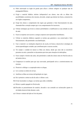 IDF – Regulamento Interno 2012/2013

n) Pedir autorização ao órgão de gestão para afixar e efetuar colagens ou qualquer tipo de
     propaganda/folhetos;

o) Exigir o material didático mínimo indispensável aos alunos, mas não se alhear das
     possibilidades económicas dos mesmos, devendo, sempre que detetar tais factos, comunicá-los
     aos órgãos competentes;

p) Exigir dos alunos o cumprimento das regras que garantam o bom funcionamento da aula,
     chamando-lhes a atenção sempre que o seu comportamento for incorrecto;

q) Utilizar estratégias que levem os alunos perturbadores a modificarem as suas atitudes na sala
     de aula;

r) Fazer-se respeitar sem recorrer a castigos corporais nem repreensões humilhantes;

s) Utilizar os materiais didáticos segundo as normas que garantem a sua conservação e bom
     funcionamento, não permitindo a sua danificação;

t)   Usar o material e as instalações disponíveis da escola, de forma a desenvolver estratégias de
     ensino-aprendizagem variadas, que contribuam para o sucesso escolar;

u) Ter sempre o cuidado de marcar as faltas aos alunos, desde que estes não se encontrem
     presentes na aula, e preencher os documentos previstos para situações de indisciplina;

v) Fazer cumprir o horário das aulas, não permitindo a saída dos alunos antes do final da aula ou
     do horário letivo;

w) Comparecer às reuniões para que seja convocado, participando ativa e construtivamente nas
     mesmas;

x) Promover o diálogo e a cooperação entre os colegas;

y) Ler e assinar as ordens de serviço;

z) Justificar as faltas nos termos da legislação em vigor;

aa) Ser o primeiro a entrar na sala de aula e o último a sair;

bb) Evitar incomodar os colegas e as turmas que estão a trabalhar;

cc) Deixar o quadro apagado no fim da aula;

dd) Proceder ao preenchimento do sumário, devendo o seu conteúdo ser esclarecedor quanto às
     atividades desenvolvidas durante a aula;

ee) Colocar o número da lição no livro de ponto.




                                                                                                 51
 