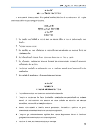 IDF – Regulamento Interno 2012/2013

                                               Artigo 54.º
                                   AVALIAÇÃO DE DOCENTES

     A avaliação de desempenho é feita pelo Conselho Diretivo de acordo com a lei e após
análise da autoavaliação feita pelo docente.

                                             SECÇÃO III
                                        PESSOAL NÃO DOCENTE
                                               Artigo 55.º
                                              DIREITOS

     1. Ser tratado com lealdade e respeito pela sua pessoa, ideias e bens, e também pelas suas
         funções.

     2. Participar na vida escolar.

     3. Ser atendido nas suas solicitações, e esclarecido nas suas dúvidas por quem de direito na
         estrutura escolar.

     4. Ser informado da legislação do seu interesse e das normas em vigor na escola.

     5. Ser informado e participar em ações de formação que concorram para o seu aperfeiçoamento
         profissional e dos serviços.

     6. Usufruir de instalações e equipamentos com as condições necessárias ao bom exercício das
         suas funções.

     7. Ser avaliado de acordo com o desempenho das suas funções.



                                               Artigo 56.º
                                               DEVERES
                                   PESSOAL ADMINISTRATIVO

     1. Proporcionar um bom funcionamento administrativo da escola.

     2. Cumprir as tarefas que lhe forem distribuídas, respeitando com pontualidade os períodos
         normais de funcionamento dos serviços, os quais poderão ser alterados por extrema
         necessidade, reconhecida pelo Órgão de Gestão.

     3. Atender com respeito e correção alunos, professores, funcionários e público em geral,
         fornecendo as informações solicitadas, na medida do possível.

     4. Cumprir o que está superiormente legislado, bem como o Regulamento Interno da Escola ou
         qualquer outra determinação dos órgãos competentes.

     5. Justificar as faltas, nos termos da legislação em vigor.
                                                                                                   52
 