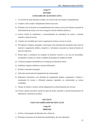 IDF – Regulamento Interno 2012/2013

                                             Artigo 57.º
                                             DEVERES
                           AUXILIARES DE AÇÃO EDUCATIVA

1. Ao Auxiliar de Ação Educativa compete, no exercício das suas funções, designadamente:

a) Cumprir e fazer cumprir o Regulamento Interno da escola;

b) Participar com os docentes no acompanhamento das crianças e dos jovens durante o período de
     funcionamento da escola, com vista a assegurar um bom ambiente educativo;

c) Exercer tarefas de atendimento e encaminhamento de utilizadores da escola e controlar
     entradas e saídas da escola;

d) Cooperar nas atividades que visem a segurança de crianças e jovens na escola;

e) Providenciar a limpeza, arrumação, conservação e boa utilização das instalações, bem como do
     material e equipamento didático, desportivo e informático necessário ao desenvolvimento do
     processo educativo;

f) Prestar apoio e assistência em situações de primeiros socorros e, em caso de necessidade,
     acompanhar a criança ou o aluno a unidades de prestação de cuidados de saúde;

g) Comunicar qualquer desobediência ou estrago provocado pelos alunos.

h) Estabelecer ligações telefónicas e prestar informações;

i)   Receber e transmitir mensagens;

j)   Zelar pela conservação dos equipamentos de comunicação;

k) Reproduzir documentos com utilização de equipamento próprio, assegurando a limpeza e
     manutenção do mesmo e efetuando pequenas reparações ou comunicando as avarias
     verificadas;

l)   Efetuar, no interior e exterior, tarefas indispensáveis ao funcionamento dos serviços;

m) Exercer, quando necessário, tarefas de apoio de modo a permitir o normal funcionamento de
     laboratórios e bibliotecas escolares.


                                             SECÇÃO IV
                       PAIS E ENCARREGADOS DE EDUCAÇÃO

                                             Artigo 58.º
                                             DIREITOS

1. Os Pais e Encarregados de Educação têm o direito de:

a) Participar no processo de avaliação das aprendizagens, dos seus educandos;
                                                                                                 53
 