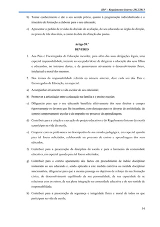 IDF – Regulamento Interno 2012/2013

b) Tomar conhecimento e dar o seu acordo prévio, quanto à programação individualizada e o
   itinerário de formação a elaborar para o seu educando;

c) Apresentar o pedido de revisão da decisão de avaliação, do seu educando ao órgão da direção,
   no prazo de três dias úteis, a contar da data da afixação das pautas.


                                         Artigo 59.º
                                         DEVERES

1. Aos Pais e Encarregados de Educação incumbe, para além das suas obrigações legais, uma
    especial responsabilidade, inerente ao seu poder/dever de dirigirem a educação dos seus filhos
    e educandos, no interesse destes, e de promoverem ativamente o desenvolvimento físico,
    intelectual e moral dos mesmos.

2. Nos termos da responsabilidade referida no número anterior, deve cada um dos Pais e
    Encarregados de Educação, em especial:

a) Acompanhar ativamente a vida escolar do seu educando;

b) Promover a articulação entre a educação na família e o ensino escolar;

c) Diligenciar para que o seu educando beneficie efetivamente dos seus direitos e cumpra
   rigorosamente os deveres que lhe incumbem, com destaque para os deveres de assiduidade, de
   correto comportamento escolar e de empenho no processo de aprendizagem;

d) Contribuir para a criação e execução do projeto educativo e do Regulamento Interno da escola
   e participar na vida da escola;

e) Cooperar com os professores no desempenho da sua missão pedagógica, em especial quando
   para tal forem solicitados, colaborando no processo de ensino e aprendizagem dos seus
   educados;

f) Contribuir para a preservação da disciplina da escola e para a harmonia da comunidade
   educativa, em especial quando para tal forem solicitados;

g) Contribuir para o correto apuramento dos factos em procedimento de índole disciplinar
   instaurado ao seu educando e, sendo aplicada a este medida corretiva ou medida disciplinar
   sancionatória, diligenciar para que a mesma prossiga os objetivos de reforço da sua formação
   cívica, do desenvolvimento equilibrado da sua personalidade, da sua capacidade de se
   relacionar com os outros, da sua plena integração na comunidade educativa e do seu sentido de
   responsabilidade;

h) Contribuir para a preservação da segurança e integridade física e moral de todos os que
   participam na vida da escola;


                                                                                                54
 