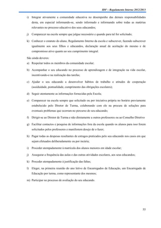 IDF – Regulamento Interno 2012/2013

i)   Integrar ativamente a comunidade educativa no desempenho das demais responsabilidades
     desta, em especial informando-se, sendo informado e informando sobre todas as matérias
     relevantes no processo educativo dos seus educandos;

j)   Comparecer na escola sempre que julgue necessário e quando para tal for solicitado;

k) Conhecer o estatuto do aluno, Regulamento Interno da escola e subscrever, fazendo subscrever
     igualmente aos seus filhos e educandos, declaração anual de aceitação do mesmo e de
     compromisso ativo quanto ao seu cumprimento integral.

São ainda deveres:
a) Respeitar todos os membros da comunidade escolar;

b) Acompanhar o seu educando no processo de aprendizagem e de integração na vida escolar,
     incentivando-o na realização das tarefas;

c) Ajudar o seu educando a desenvolver hábitos de trabalho e atitudes de cooperação
     (assiduidade, pontualidade, cumprimento das obrigações escolares);

d) Seguir atentamente as informações fornecidas pela Escola;

e) Comparecer na escola sempre que solicitado ou por iniciativa própria no horário previamente
     estabelecido pelo Diretor de Turma, colaborando com ele na procura de soluções para
     eventuais problemas que ocorram no percurso do seu educando;

f) Dirigir-se ao Diretor de Turma e não diretamente a outros professores ou ao Conselho Diretivo

g) Facilitar contactos e pesquisa de informações fora da escola quando os alunos para isso forem
     solicitados pelos professores e manifestem desejo de o fazer;

h) Pagar todas as despesas resultantes de estragos praticados pelo seu educando nos casos em que
     sejam efetuados deliberadamente ou por incúria;

i)   Proceder atempadamente à matrícula dos alunos menores em idade escolar;

j)   Assegurar a frequência das aulas e das outras atividades escolares, aos seus educandos;

k) Proceder atempadamente à justificação das faltas;

l)   Eleger, na primeira reunião do ano letivo de Encarregados de Educação, um Encarregado de
     Educação por turma, como representante dos mesmos;

m) Participar no processo de avaliação do seu educando.




                                                                                                55
 