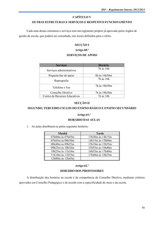 IDF – Regulamento Interno 2012/2013

                                              CAPÍTULO V
           OUTRAS ESTRUTURAS E SERVIÇOS E RESPETIVO FUNCIONAMENTO

      Cada uma destas estruturas e serviços tem um regimento próprio já aprovado pelos órgãos de
gestão da escola, que poderá ser consultado, nos locais definidos para o efeito.


                                                SECÇÃO I
                                                Artigo 60.º
                                          SERVIÇOS DE APOIO


                               Serviços                             Horário
                                                                    7h às 16h
                       Serviços administrativos
                         Pequeno bar de apoio                    8h às 16h30m
                                                                   7h às 16h
                              Reprografia
                                                                 7h às 18h30m
                            Telefone e Fax
                          Conselho Diretivo                      7h às 18h30m
                    Centro de Recursos Educativos                  7h às 18h

                                                SECÇÃO II
       SEGUNDO, TERCEIRO CICLOS DO ENSINO BÁSICO E ENSINO SECUNDÁRIO

                                                  Artigo 61.º
                                          HORÁRIO DAS AULAS

      1. As aulas distribuem-se pelos seguintes horários:

                                Manhã                           Tarde
                           07h00m às 07h45m                13h30m às 14h15m
                           07h45m às 08h30m                14h15m às 15h00m
                           08h40m às 09h25m                15h10m às 15h55m
                           09h25m às 10h10m                15h55m às 16h40m
                           10h25m às 11h10m                16h55m às 17h40m
                           11h10m às 11h55m                17h40m às 18h25m
                           12h00m às 12h45m

                                                Artigo 62.º
                                   HORÁRIO DOS PROFESSORES

      A distribuição dos horários na escola é da competência do Conselho Diretivo, mediante critérios
aprovados em Conselho Pedagógico e de acordo com a especificidade do meio e da escola.




                                                                                                      56
 