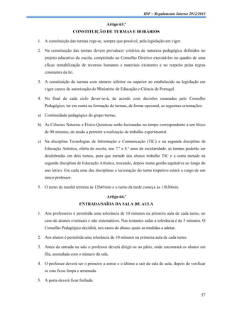 IDF – Regulamento Interno 2012/2013

                                         Artigo 63.º
                       CONSTITUIÇÃO DE TURMAS E HORÁRIOS

1. A constituição das turmas rege-se, sempre que possível, pela legislação em vigor.

2. Na constituição das turmas devem prevalecer critérios de natureza pedagógica definidos no
    projeto educativo da escola, competindo ao Conselho Diretivo executá-los no quadro de uma
    eficaz rentabilização de recursos humanos e materiais existentes e no respeito pelas regras
    constantes da lei.

3. A constituição de turmas com número inferior ou superior ao estabelecido na legislação em
    vigor carece de autorização do Ministério de Educação e Ciência de Portugal.

4. No final de cada ciclo dever-se-á, de acordo com decisões emanadas pelo Conselho
    Pedagógico, ter em conta na formação de turmas, de forma opcional, as seguintes orientações:

a) Continuidade pedagógica do grupo-turma;

b) As Ciências Naturais e Físico-Químicas serão lecionadas no tempo correspondente a um bloco
    de 90 minutos, de modo a permitir a realização de trabalho experimental.

c) Na disciplina Tecnologias de Informação e Comunicação (TIC) e na segunda disciplina de
    Educação Artística, oferta de escola, nos 7.º e 8.º anos de escolaridade, as turmas poderão ser
    desdobradas em dois turnos, para que metade dos alunos trabalhe TIC e a outra metade na
    segunda disciplina de Educação Artística, trocando, depois numa gestão equitativa ao longo do
    ano letivo. Em cada uma das disciplinas a lecionação do turno respetivo estará a cargo de um
    único professor.

5. O turno da manhã termina às 12h45min e o turno da tarde começa às 13h30min.

                                         Artigo 64.º
                         ENTRADA/SAÍDA DA SALA DE AULA

1. Aos professores é permitida uma tolerância de 10 minutos na primeira aula de cada turno, no
    caso de atrasos eventuais e não sistemáticos. Nas restantes aulas a tolerância é de 5 minutos. O
    Conselho Pedagógico decidirá, nos casos de abuso, quais as medidas a adotar.

2. Aos alunos é permitida uma tolerância de 10 minutos na primeira aula de cada turno.

3. Antes da entrada na sala o professor deverá dirigir-se ao pátio, onde encontrará os alunos em
    fila, assinalada com o número da sala.

4. O professor deverá ser o primeiro a entrar e o último a sair da sala de aula, depois de verificar
    se esta ficou limpa e arrumada.

5. A porta deverá ficar fechada.


                                                                                                 57
 