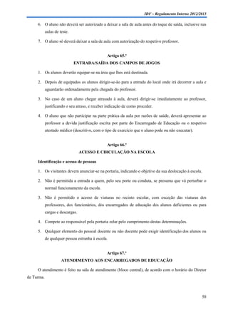 IDF – Regulamento Interno 2012/2013

     6. O aluno não deverá ser autorizado a deixar a sala de aula antes do toque de saída, inclusive nas
            aulas de teste.

     7. O aluno só deverá deixar a sala de aula com autorização do respetivo professor.


                                                Artigo 65.º
                              ENTRADA/SAÍDA DOS CAMPOS DE JOGOS

     1. Os alunos deverão equipar-se na área que lhes está destinada.

     2. Depois de equipados os alunos dirigir-se-ão para a entrada do local onde irá decorrer a aula e
            aguardarão ordenadamente pela chegada do professor.

     3. No caso de um aluno chegar atrasado à aula, deverá dirigir-se imediatamente ao professor,
            justificando o seu atraso, e receber indicação de como proceder.

     4. O aluno que não participar na parte prática da aula por razões de saúde, deverá apresentar ao
            professor a devida justificação escrita por parte do Encarregado de Educação ou o respetivo
            atestado médico (descritivo, com o tipo de exercício que o aluno pode ou não executar).


                                                Artigo 66.º
                                  ACESSO E CIRCULAÇÃO NA ESCOLA

     Identificação e acesso de pessoas

     1. Os visitantes devem anunciar-se na portaria, indicando o objetivo da sua deslocação à escola.

     2. Não é permitida a entrada a quem, pelo seu porte ou conduta, se presuma que vá perturbar o
            normal funcionamento da escola.

     3. Não é permitido o acesso de viaturas no recinto escolar, com exceção das viaturas dos
            professores, dos funcionários, dos encarregados de educação dos alunos deficientes ou para
            cargas e descargas.

     4. Compete ao responsável pela portaria zelar pelo cumprimento destas determinações.

     5. Qualquer elemento do pessoal docente ou não docente pode exigir identificação dos alunos ou
            de qualquer pessoa estranha à escola.


                                                Artigo 67.º
                      ATENDIMENTO AOS ENCARREGADOS DE EDUCAÇÃO

     O atendimento é feito na sala de atendimento (bloco central), de acordo com o horário do Diretor
de Turma.



                                                                                                        58
 