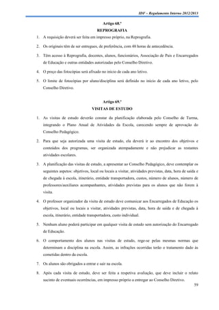 IDF – Regulamento Interno 2012/2013

                                          Artigo 68.º
                                      REPROGRAFIA
1. A requisição deverá ser feita em impresso próprio, na Reprografia.

2. Os originais têm de ser entregues, de preferência, com 48 horas de antecedência.

3. Têm acesso à Reprografia, docentes, alunos, funcionários, Associação de Pais e Encarregados
    de Educação e outras entidades autorizadas pelo Conselho Diretivo.

4. O preço das fotocópias será afixado no início de cada ano letivo.

5. O limite de fotocópias por aluno/disciplina será definido no início de cada ano letivo, pelo
    Conselho Diretivo.


                                          Artigo 69.º
                                   VISITAS DE ESTUDO

1. As visitas de estudo deverão constar da planificação elaborada pelo Conselho de Turma,
    integrando o Plano Anual de Atividades da Escola, carecendo sempre de aprovação do
    Conselho Pedagógico.

2. Para que seja autorizada uma visita de estudo, ela deverá ir ao encontro dos objetivos e
    conteúdos dos programas, ser organizada atempadamente e não prejudicar as restantes
    atividades escolares.

3. A planificação das visitas de estudo, a apresentar ao Conselho Pedagógico, deve contemplar os
    seguintes aspetos: objetivos, local ou locais a visitar, atividades previstas, data, hora de saída e
    de chegada à escola, itinerário, entidade transportadora, custos, número de alunos, número de
    professores/auxiliares acompanhantes, atividades previstas para os alunos que não forem à
    visita.

4. O professor organizador da visita de estudo deve comunicar aos Encarregados de Educação os
    objetivos, local ou locais a visitar, atividades previstas, data, hora de saída e de chegada à
    escola, itinerário, entidade transportadora, custo individual.

5. Nenhum aluno poderá participar em qualquer visita de estudo sem autorização do Encarregado
    de Educação.

6. O comportamento dos alunos nas visitas de estudo, rege-se pelas mesmas normas que
    determinam a disciplina na escola. Assim, as infrações ocorridas terão o tratamento dado às
    cometidas dentro da escola.

7. Os alunos são obrigados a entrar e sair na escola.

8. Após cada visita de estudo, deve ser feita a respetiva avaliação, que deve incluir o relato
    sucinto de eventuais ocorrências, em impresso próprio a entregar ao Conselho Diretivo.
                                                                                                     59
 