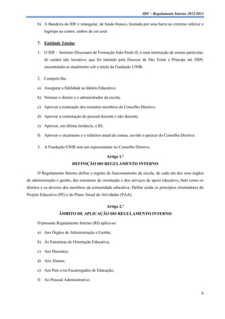 IDF – Regulamento Interno 2012/2013

      b) A Bandeira do IDF é retangular, de fundo branco, limitada por uma barra no extremo inferior e
          logótipo ao centro, ambos de cor azul.

      7. Entidade Tutelar

      1. O IDF – Instituto Diocesano de Formação João Paulo II, é uma instituição de ensino particular,
          de caráter não lucrativo, que foi tutelado pela Diocese de São Tomé e Príncipe até 2009,
          encontrando-se atualmente sob a tutela da Fundação UNIR.

      2. Compete-lhe:

      a) Assegurar a fidelidade ao Ideário Educativo;

      b) Nomear o diretor e o administrador da escola;

      c) Aprovar a nomeação dos restantes membros do Conselho Diretivo;

      d) Aprovar a contratação do pessoal docente e não docente;

      e) Aprovar, em última instância, o RI;

      f) Aprovar o orçamento e o relatório anual de contas, ouvido o parecer do Conselho Diretivo.

      3. A Fundação UNIR tem um representante no Conselho Diretivo.

                                               Artigo 1.º
                          DEFINIÇÃO DO REGULAMENTO INTERNO

      O Regulamento Interno define o regime de funcionamento da escola, de cada um dos seus órgãos
de administração e gestão, das estruturas de orientação e dos serviços de apoio educativo, bem como os
direitos e os deveres dos membros da comunidade educativa. Define ainda os princípios orientadores do
Projeto Educativo (PE) e do Plano Anual de Atividades (PAA).

                                               Artigo 2.º
                  ÂMBITO DE APLICAÇÃO DO REGULAMENTO INTERNO

      O presente Regulamento Interno (RI) aplica-se:

      a) Aos Órgãos de Administração e Gestão;

      b) Às Estruturas de Orientação Educativa;

      c) Aos Docentes;

      d) Aos Alunos;

      e) Aos Pais e/ou Encarregados de Educação;

      f) Ao Pessoal Administrativo;


                                                                                                     6
 