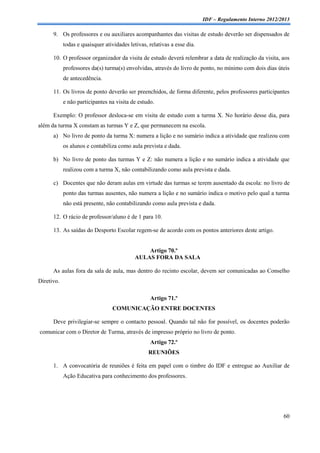 IDF – Regulamento Interno 2012/2013

      9. Os professores e ou auxiliares acompanhantes das visitas de estudo deverão ser dispensados de
            todas e quaisquer atividades letivas, relativas a esse dia.

      10. O professor organizador da visita de estudo deverá relembrar a data de realização da visita, aos
            professores da(s) turma(s) envolvidas, através do livro de ponto, no mínimo com dois dias úteis
            de antecedência.

      11. Os livros de ponto deverão ser preenchidos, de forma diferente, pelos professores participantes
            e não participantes na visita de estudo.

      Exemplo: O professor desloca-se em visita de estudo com a turma X. No horário desse dia, para
além da turma X constam as turmas Y e Z, que permanecem na escola.
      a) No livro de ponto da turma X: numera a lição e no sumário indica a atividade que realizou com
            os alunos e contabiliza como aula prevista e dada.

      b) No livro de ponto das turmas Y e Z: não numera a lição e no sumário indica a atividade que
            realizou com a turma X, não contabilizando como aula prevista e dada.

      c) Docentes que não deram aulas em virtude das turmas se terem ausentado da escola: no livro de
            ponto das turmas ausentes, não numera a lição e no sumário indica o motivo pelo qual a turma
            não está presente, não contabilizando como aula prevista e dada.

      12. O rácio de professor/aluno é de 1 para 10.

      13. As saídas do Desporto Escolar regem-se de acordo com os pontos anteriores deste artigo.


                                                Artigo 70.º
                                            AULAS FORA DA SALA

      As aulas fora da sala de aula, mas dentro do recinto escolar, devem ser comunicadas ao Conselho
Diretivo.

                                                  Artigo 71.º
                                  COMUNICAÇÃO ENTRE DOCENTES

      Deve privilegiar-se sempre o contacto pessoal. Quando tal não for possível, os docentes poderão
comunicar com o Diretor de Turma, através de impresso próprio no livro de ponto.
                                                  Artigo 72.º
                                                  REUNIÕES

      1. A convocatória de reuniões é feita em papel com o timbre do IDF e entregue ao Auxiliar de
            Ação Educativa para conhecimento dos professores.




                                                                                                          60
 
