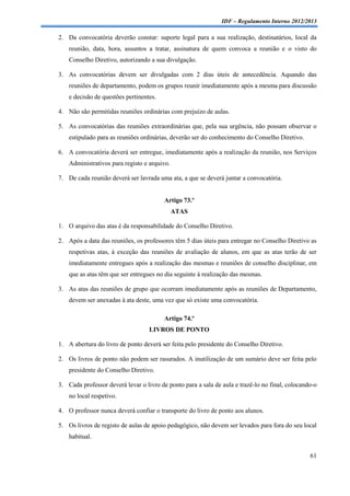 IDF – Regulamento Interno 2012/2013

2. Da convocatória deverão constar: suporte legal para a sua realização, destinatários, local da
    reunião, data, hora, assuntos a tratar, assinatura de quem convoca a reunião e o visto do
    Conselho Diretivo, autorizando a sua divulgação.

3. As convocatórias devem ser divulgadas com 2 dias úteis de antecedência. Aquando das
    reuniões de departamento, podem os grupos reunir imediatamente após a mesma para discussão
    e decisão de questões pertinentes.

4. Não são permitidas reuniões ordinárias com prejuízo de aulas.

5. As convocatórias das reuniões extraordinárias que, pela sua urgência, não possam observar o
    estipulado para as reuniões ordinárias, deverão ser do conhecimento do Conselho Diretivo.

6. A convocatória deverá ser entregue, imediatamente após a realização da reunião, nos Serviços
    Administrativos para registo e arquivo.

7. De cada reunião deverá ser lavrada uma ata, a que se deverá juntar a convocatória.


                                         Artigo 73.º
                                              ATAS

1. O arquivo das atas é da responsabilidade do Conselho Diretivo.

2. Após a data das reuniões, os professores têm 5 dias úteis para entregar no Conselho Diretivo as
    respetivas atas, à exceção das reuniões de avaliação de alunos, em que as atas terão de ser
    imediatamente entregues após a realização das mesmas e reuniões de conselho disciplinar, em
    que as atas têm que ser entregues no dia seguinte à realização das mesmas.

3. As atas das reuniões de grupo que ocorram imediatamente após as reuniões de Departamento,
    devem ser anexadas à ata deste, uma vez que só existe uma convocatória.

                                         Artigo 74.º
                                   LIVROS DE PONTO

1. A abertura do livro de ponto deverá ser feita pelo presidente do Conselho Diretivo.

2. Os livros de ponto não podem ser rasurados. A inutilização de um sumário deve ser feita pelo
    presidente do Conselho Diretivo.

3. Cada professor deverá levar o livro de ponto para a sala de aula e trazê-lo no final, colocando-o
    no local respetivo.

4. O professor nunca deverá confiar o transporte do livro de ponto aos alunos.

5. Os livros de registo de aulas de apoio pedagógico, não devem ser levados para fora do seu local
    habitual.

                                                                                                 61
 