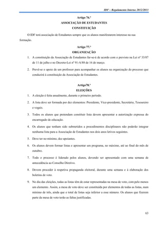 IDF – Regulamento Interno 2012/2013

                                                  Artigo 76.º
                                    ASSOCIAÇÃO DE ESTUDANTES
                                              CONSTITUIÇÃO

     O IDF terá associação de Estudantes sempre que os alunos manifestarem interesse na sua
formação.

                                                  Artigo 77.º
                                              ORGANIZAÇÃO
     1. A constituição da Associação de Estudantes far-se-á de acordo com o previsto na Lei nº 33/87
            de 11 de julho e no Decreto-Lei nº 91-A/88 de 16 de março.

     2. Prevê-se o apoio de um professor para acompanhar os alunos na organização do processo que
            conduzirá à constituição da Associação de Estudantes.


                                                  Artigo78.º
                                                 ELEIÇÕES
     1. A eleição é feita anualmente, durante o primeiro período.

     2. A lista deve ser formada por dez elementos: Presidente, Vice-presidente, Secretário, Tesoureiro
            e vogais.

     3. Todos os alunos que pretendam constituir lista devem apresentar a autorização expressa do
            encarregado de educação.

     4. Os alunos que tenham sido submetidos a procedimentos disciplinares não poderão integrar
            nenhuma lista para a Associação de Estudantes nos dois anos letivos seguintes.

     5. Deve ter no mínimo, dez apoiantes.

     6. Os alunos devem formar listas e apresentar um programa, no máximo, até ao final do mês de
            outubro.

     7. Todo o processo é liderado pelos alunos, devendo ser apresentado com uma semana de
            antecedência ao Conselho Diretivo.

     8. Devem proceder à respetiva propaganda eleitoral, durante uma semana e à elaboração dos
            boletins de voto.

     9. No dia das eleições, todas as listas têm de estar representadas na mesa de voto, com pelo menos
            um elemento. Assim, a mesa de voto deve ser constituída por elementos de todas as listas, num
            mínimo de três, ainda que o total de listas seja inferior a esse número. Os alunos que fizerem
            parte da mesa de voto terão as faltas justificadas.




                                                                                                       63
 