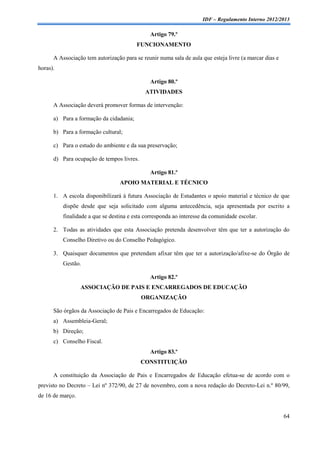 IDF – Regulamento Interno 2012/2013

                                              Artigo 79.º
                                         FUNCIONAMENTO

      A Associação tem autorização para se reunir numa sala de aula que esteja livre (a marcar dias e
horas).

                                              Artigo 80.º
                                            ATIVIDADES

      A Associação deverá promover formas de intervenção:

      a) Para a formação da cidadania;

      b) Para a formação cultural;

      c) Para o estudo do ambiente e da sua preservação;

      d) Para ocupação de tempos livres.

                                              Artigo 81.º
                                  APOIO MATERIAL E TÉCNICO

      1. A escola disponibilizará à futura Associação de Estudantes o apoio material e técnico de que
          dispõe desde que seja solicitado com alguma antecedência, seja apresentada por escrito a
          finalidade a que se destina e esta corresponda ao interesse da comunidade escolar.

      2. Todas as atividades que esta Associação pretenda desenvolver têm que ter a autorização do
          Conselho Diretivo ou do Conselho Pedagógico.

      3. Quaisquer documentos que pretendam afixar têm que ter a autorização/afixe-se do Órgão de
          Gestão.

                                              Artigo 82.º
                  ASSOCIAÇÃO DE PAIS E ENCARREGADOS DE EDUCAÇÃO
                                           ORGANIZAÇÃO

      São órgãos da Associação de Pais e Encarregados de Educação:
      a) Assembleia-Geral;
      b) Direção;
      c) Conselho Fiscal.
                                              Artigo 83.º
                                           CONSTITUIÇÃO

      A constituição da Associação de Pais e Encarregados de Educação efetua-se de acordo com o
previsto no Decreto – Lei nº 372/90, de 27 de novembro, com a nova redação do Decreto-Lei n.º 80/99,
de 16 de março.


                                                                                                        64
 