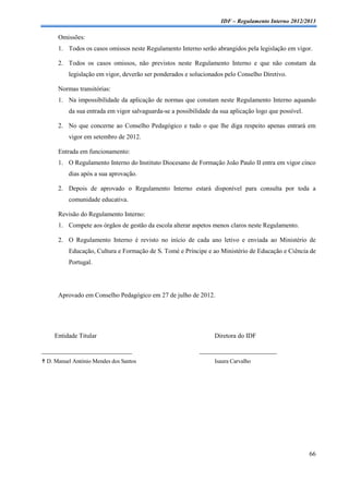 IDF – Regulamento Interno 2012/2013

      Omissões:
      1. Todos os casos omissos neste Regulamento Interno serão abrangidos pela legislação em vigor.

      2. Todos os casos omissos, não previstos neste Regulamento Interno e que não constam da
          legislação em vigor, deverão ser ponderados e solucionados pelo Conselho Diretivo.

      Normas transitórias:
      1. Na impossibilidade da aplicação de normas que constam neste Regulamento Interno aquando
          da sua entrada em vigor salvaguarda-se a possibilidade da sua aplicação logo que possível.

      2. No que concerne ao Conselho Pedagógico e tudo o que lhe diga respeito apenas entrará em
          vigor em setembro de 2012.

      Entrada em funcionamento:
      1. O Regulamento Interno do Instituto Diocesano de Formação João Paulo II entra em vigor cinco
          dias após a sua aprovação.

      2. Depois de aprovado o Regulamento Interno estará disponível para consulta por toda a
          comunidade educativa.

      Revisão do Regulamento Interno:
      1. Compete aos órgãos de gestão da escola alterar aspetos menos claros neste Regulamento.

      2. O Regulamento Interno é revisto no início de cada ano letivo e enviada ao Ministério de
          Educação, Cultura e Formação de S. Tomé e Príncipe e ao Ministério de Educação e Ciência de
          Portugal.




      Aprovado em Conselho Pedagógico em 27 de julho de 2012.




     Entidade Titular                                             Diretora do IDF

____________________________                                ________________________
 D. Manuel António Mendes dos Santos                             Isaura Carvalho




                                                                                                       66
 