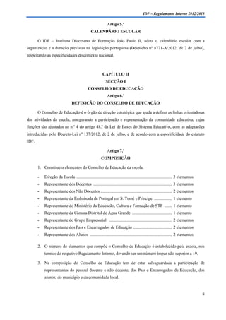 IDF – Regulamento Interno 2012/2013

                                                             Artigo 5.º
                                                CALENDÁRIO ESCOLAR

       O IDF – Instituto Diocesano de Formação João Paulo II, adota o calendário escolar com a
organização e a duração previstas na legislação portuguesa (Despacho nº 8771-A/2012, de 2 de julho),
respeitando as especificidades do contexto nacional.



                                                          CAPÍTULO II
                                                            SECÇÃO I
                                              CONSELHO DE EDUCAÇÃO
                                                             Artigo 6.º
                                 DEFINIÇÃO DO CONSELHO DE EDUCAÇÃO

       O Conselho de Educação é o órgão de direção estratégica que ajuda a definir as linhas orientadoras
das atividades da escola, assegurando a participação e representação da comunidade educativa, cujas
funções são ajustadas ao n.º 4 do artigo 48.º da Lei de Bases do Sistema Educativo, com as adaptações
introduzidas pelo Decreto-Lei nº 137/2012, de 2 de julho, e de acordo com a especificidade do estatuto
IDF.

                                                             Artigo 7.º
                                                        COMPOSIÇÃO

       1. Constituem elementos do Conselho de Educação da escola:

       -   Direção da Escola ........................................................................................... 3 elementos
       -   Representante dos Docentes ........................................................................... 3 elementos
       -   Representante dos Não Docentes .................................................................... 2 elementos
       -   Representante da Embaixada de Portugal em S. Tomé e Príncipe ................. 1 elemento
       -   Representante do Ministério da Educação, Cultura e Formação de STP ....... 1 elemento
       -   Representante da Câmara Distrital de Água Grande ...................................... 1 elemento
       -   Representante do Grupo Empresarial ............................................................ 2 elementos
       -   Representante dos Pais e Encarregados de Educação ..................................... 2 elementos
       -   Representante dos Alunos .............................................................................. 2 elementos

       2. O número de elementos que compõe o Conselho de Educação é estabelecido pela escola, nos
           termos do respetivo Regulamento Interno, devendo ser um número ímpar não superior a 19.

       3. Na composição do Conselho de Educação tem de estar salvaguardada a participação de
           representantes do pessoal docente e não docente, dos Pais e Encarregados de Educação, dos
           alunos, do município e da comunidade local.


                                                                                                                                       8
 