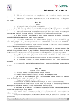 ______________________________________ AGRUPAMENTO DE ESCOLAS DE AROUCA

                 2 — O Director designa o subdirector e os seus adjuntos no prazo máximo de 30 dias após a sua tomada
de posse.
                 3 — O Subdirector e os Adjuntos do director tomam posse nos 30 dias subsequentes à sua designação
pelo Director.
                                                          Artigo 24.º
                                                           Mandato
                 1 — O mandato do Director tem a duração de quatro anos.
                 2 — Até 60 dias antes do termo do mandato do director, o conselho geral delibera sobre a recondução
do director ou a abertura do procedimento concursal tendo em vista a realização de nova eleição.
                 3 — A decisão de recondução do director é tomada por maioria absoluta dos membros do conselho geral
em efectividade de funções, não sendo permitida a sua recondução para um terceiro mandato consecutivo.
                 4 — Não é permitida a eleição para um quinto mandato consecutivo ou durante o quadriénio
imediatamente subsequente ao termo do quarto mandato consecutivo.
                 5 — Não sendo ou não podendo ser aprovada a recondução do director de acordo com o disposto nos
números anteriores, abre -se o procedimento concursal tendo em vista a eleição do director, nos termos do artigo 22.º
                 6 — O mandato do director pode cessar:
                 a) A requerimento do interessado, dirigido ao director regional de educação, com a antecedência mínima
de 45 dias, fundamentado em motivos devidamente justificados;
                 b) No final do ano escolar, por deliberação do conselho geral aprovada por maioria de dois terços dos
membros em efectividade de funções, em caso de manifesta desadequação da respectiva gestão, fundada em factos
comprovados e informações, devidamente fundamentadas, apresentados por qualquer membro do conselho geral;
                 c) Na sequência de processo disciplinar que tenha concluído pela aplicação de sanção disciplinar de
cessação da comissão de serviço, nos termos da lei.
                 7 — A cessação do mandato do director determina a abertura de um novo procedimento concursal.
                 8 — Os mandatos do subdirector e dos adjuntos têm a duração de quatro anos e cessam com o mandato
do director.
                 9 — O subdirector e os adjuntos podem ser exonerados a todo o tempo por decisão fundamentada do
director.


                                                          Artigo 25.º
                                                 Regime de exercício de funções
                 1 — O Director exerce as funções em regime de comissão de serviço.
                 2 — O exercício das funções de Director faz-se em regime de dedicação exclusiva.
                 3 — O regime de dedicação exclusiva implica a incompatibilidade do cargo dirigente com quaisquer
outras funções, públicas ou privadas, remuneradas ou não.
                 4 — Exceptuam-se do disposto no número anterior:
                 a) A participação em órgãos ou entidades de representação das escolas ou do pessoal docente;
                 b) Comissões ou grupos de trabalho, quando criados por resolução ou deliberação do Conselho de
Ministros ou por despacho do membro do Governo responsável pela área da educação;
                 c) A actividade de criação artística e literária, bem como quaisquer outras de que resulte a percepção de
remunerações provenientes de direitos de autor;
                 d) A realização de conferências, palestras, acções de formação de curta duração e outras actividades de
idêntica natureza;
                 e) O voluntariado, bem como a actividade desenvolvida no quadro de associações ou organizações não
governamentais.

 Agrupamento de Escolas de Arouca * Cód 151634                                                         Regulamento Interno   14
 