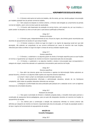 ______________________________________ AGRUPAMENTO DE ESCOLAS DE AROUCA

               5 — O Director está isento de horário de trabalho, não lhe sendo, por isso, devida qualquer remuneração
por trabalho prestado fora do período normal de trabalho.
               6 — Sem prejuízo do disposto no número anterior, o Director está obrigado ao cumprimento do período
normal de trabalho, assim como do dever geral de assiduidade.
               7 — O Director está dispensado da prestação de serviço lectivo, sem prejuízo de, por sua iniciativa, o
poder prestar na disciplina ou área curricular para a qual possua qualificação profissional.


                                                       Artigo 26.º
                                                   Direitos do Director
               1 — O Director goza, independentemente do seu vínculo de origem, dos direitos gerais reconhecidos aos
docentes do agrupamento de escolas em que exerça funções.
               2 — O Director conserva o direito ao lugar de origem e ao regime de segurança social por que está
abrangido, não podendo ser prejudicado na sua carreira profissional por causa do exercício das suas funções,
relevando para todos os efeitos no lugar de origem o tempo de serviço prestado naquele cargo.


                                                       Artigo 27.º
                                                   Direitos específicos
               1 — O Director, o subdirector e os adjuntos gozam do direito à formação específica para as suas funções
em termos a regulamentar por despacho do membro do Governo responsável pela área da educação.
               2 — O Director, o subdirector e os adjuntos mantêm o direito à remuneração base correspondente à
categoria de origem, sendo-lhes abonado um suplemento remuneratório pelo exercício de função.


                                                       Artigo 28.º
                                                   Deveres específicos
               1 - Para além dos deveres gerais dos funcionários e agentes da Administração Pública aplicáveis ao
pessoal docente, o Director e os adjuntos estão sujeitos aos seguintes deveres específicos:
               a) Cumprir e fazer cumprir as orientações da administração educativa;
               b) Manter permanentemente informada a administração educativa, através da via hierárquica
competente, sobre todas as questões relevantes referentes aos serviços;
               c) Assegurar a conformidade dos actos praticados pelo pessoal com o estatuído na lei e com os legítimos
interesses da comunidade educativa.


                                                       Artigo 29.º
                                                 Assessoria da direcção
               1 — Para apoio à actividade do Director e mediante proposta deste, o Conselho Geral pode autorizar a
constituição de assessorias técnico-pedagógicas, para as quais são designados docentes em exercício de funções no
agrupamento de escolas.
               2 — Os critérios para a constituição e dotação das assessorias referidas no número anterior são
definidos por despacho do membro do Governo responsável pela área da educação, em função da população escolar e
do tipo e regime de funcionamento do agrupamento de escolas.


                                                      SECÇÃO III
                                                 Conselho Pedagógico


                                                       Artigo 30.º

 Agrupamento de Escolas de Arouca * Cód 151634                                                     Regulamento Interno   15
 