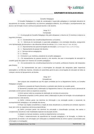 ______________________________________ AGRUPAMENTO DE ESCOLAS DE AROUCA

                                                   Conselho Pedagógico
                 O Conselho Pedagógico é o órgão de coordenação e supervisão pedagógica e orientação educativa do
agrupamento de escolas, nomeadamente nos domínios pedagógico-didáctico, da orientação e acompanhamento dos
alunos e da formação inicial e contínua do pessoal docente e não docente.


                                                          Artigo 31.º
                                                         Composição
                 1 — A composição do Conselho Pedagógico não pode ultrapassar o máximo de 15 membros e observa os
seguintes princípios:
                 a) - 6 - Coordenadores dos conselhos/departamentos curriculares;
                 b) - 4 - Estruturas de coordenação e supervisão pedagógica e de orientação educativa, assegurando
uma representação pluridisciplinar e das diferentes ofertas formativas   (1CDT+2 COORD. ANO DO 1º CEB+ 1BE /CRE);

                 c) - 2 - Representantes dos pais/encarregados de educação   (1 do Pré-Escolar/1º Ciclo+1 do 2º e 3º Ciclos);

                 d) - 1 - Representante do pessoal não docente;
                 e) -1 - Serviços técnico-pedagógicos;
                 f) - 1 - Director.
                 2 — O director é, por inerência, presidente do conselho pedagógico.
                 3 — Os representantes do pessoal docente e não docente, dos pais e encarregados de educação no
conselho geral não podem ser membros do conselho pedagógico.
                 4 — Os coordenadores dos conselhos/departamentos curriculares, professores titulares, são designados
pelo Director.
                 5 — Os representantes dos pais e encarregados de educação são designados pelas respectivas
associações e, na falta das mesmas, indicados em assembleia geral de pais e encarregados de educação de todas as
crianças e alunos do Agrupamento de Escolas.


                                                          Artigo 32.º
                                                         Competências
                 Sem prejuízo das competências que lhe sejam cometidas por lei ou Regulamento Interno, ao Conselho
Pedagógico compete:
                 a) Elaborar a proposta de Projecto Educativo a submeter pelo director ao conselho geral;
                 b) Apresentar propostas para a elaboração do Regulamento Interno e dos planos anual e plurianual de
actividade e emitir parecer sobre os respectivos projectos;
                 c) Emitir parecer sobre as propostas de celebração de contratos de autonomia;
                 d) Apresentar propostas e emitir parecer sobre a elaboração do plano de formação e de actualização do
pessoal docente e não docente;
                 e) Definir critérios gerais nos domínios da informação e da orientação escolar e vocacional, do
acompanhamento pedagógico e da avaliação dos alunos;
                 f) Propor aos órgãos competentes a criação de áreas disciplinares ou disciplinas de conteúdo regional e
local, bem como as respectivas estruturas programáticas;
                 g) Definir princípios gerais nos domínios da articulação e diversificação curricular, dos apoios e
complementos educativos e das modalidades especiais de educação escolar;
                 h) Adoptar os manuais escolares, ouvidos os departamentos curriculares;
                 i) Propor o desenvolvimento de experiências de inovação pedagógica e de formação, no âmbito do
agrupamento de escolas e em articulação com instituições ou estabelecimentos do ensino superior vocacionados para
a formação e a investigação;

 Agrupamento de Escolas de Arouca * Cód 151634                                                                 Regulamento Interno   16
 