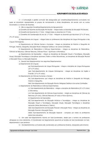 ______________________________________ AGRUPAMENTO DE ESCOLAS DE AROUCA

               2 — A articulação e gestão curricular são asseguradas por conselhos/departamentos curriculares nos
quais se encontram representados os grupos de recrutamento e áreas disciplinares, de acordo com os cursos
leccionados e o número de docentes.
               3 - São os seguintes Conselhos/Departamentos do Agrupamento:
               a) Conselho de Docentes da Educação Pré-Escolar - integra todos os docentes da Educação Pré-Escolar;
               b) Conselho de Docentes do 1.º Ciclo - Integra todos os docentes do 1º Ciclo;
               c) Conselhos de Coordenação de ano do 1.º Ciclo - integram os docentes que leccionam (1º e 2º anos;
3º e 4º anos);
               d) Departamento de Línguas – integra todos os professores das disciplinas da Língua Portuguesa e das
Línguas Estrangeiras;
               e) Departamento de Ciências Sociais e Humanas - integra as disciplinas de História e Geografia de
Portugal, História, Geografia, Educação Moral e Religiosa Católica e de outras Confissões;
               f) Departamento de Matemática e Ciências Experimentais - integra as disciplinas de Matemática,
Ciências da Natureza, Ciências Naturais, Ciências Físico – Químicas e Informática;
               g) Departamento de Expressões - integra as disciplinas de Educação Visual e Tecnológica, Educação
Visual, Educação Tecnológica e disciplinas opcionais (Teatro e Artes Decorativas), as disciplinas de Educação Musical
e Educação Física e a Educação Especial.
               4 - Haverá Sub-Departamentos nos seguintes Departamentos:
               a) Departamento de Línguas:
                               aa) Sub-departamento de Língua Portuguesa - integra a disciplina de Língua Portuguesa
                               (2º e 3º ciclos);
                               aaa) Sub-departamento de Línguas Estrangeiras - integra as disciplinas de Inglês e
                               Francês ( 2º e 3º ciclos).
               b) Departamento de Ciências Humanas e Sociais:
                               bb) Sub-departamento que integra as disciplinas de História e Geografia de Portugal,
                               História e Geografia;
                               bbb) Sub-departamento de Educação Moral e Religiosa Católica e de outras Confissões.
               c) Departamento de Matemática e Ciências Experimentais:
                               cc) Sub-departamento de Matemática - integra a disciplina de Matemática (2º e 3º ciclos)
                               e Informática;
                               ccc) Sub-departamento de Ciências Experimentais - integra as disciplinas de Ciências da
                               Natureza (2º ciclo), Ciências Naturais (3º ciclo) e Físico-Quimica;
               ´               d) Departamento de Expressões:
                               dd) Sub-departamento de Educação Artística e Tecnológica - integra as disciplinas de
                               Educação Visual e Tecnológica, Educação Visual, Educação Tecnológica e disciplinas
                               opcionais (Artes Decorativas e Teatro);
                               ddd) Sub-departamento de Educação Musical e Educação Física - integra as disciplinas de
                               Educação Musical e Educação Física;
                               dddd) Sub-departamento de Educação Especial - composto por todos os professores
                               desta área educativa.
               5 - Em cada Sub-departamento haverá um Sub-Coordenador, desde que o número de professores
ultrapasse os cinco elementos. O Coordenador de Departamento assumirá as funções de Sub-Coordenador do Sub-
departamento a que pertence.
               6 — Os departamentos curriculares são coordenados por professores titulares, designados pelo director.



 Agrupamento de Escolas de Arouca * Cód 151634                                                       Regulamento Interno   20
 