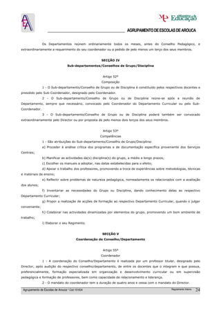 ______________________________________ AGRUPAMENTO DE ESCOLAS DE AROUCA

               Os Departamentos reúnem ordinariamente todos os meses, antes do Conselho Pedagógico, e
extraordinariamente a requerimento do seu coordenador ou a pedido de pelo menos um terço dos seus membros.


                                                      SECÇÃO IV
                                  Sub-departamentos/Conselhos de Grupo/Disciplina


                                                       Artigo 52º
                                                      Composição
               1 - O Sub-departamento/Conselho de Grupo ou de Disciplina é constituído pelos respectivos docentes e
presidido pelo Sub-Coordenador, designado pelo Coordenador.
               2 - O Sub-departamento/Conselho de Grupo ou de Disciplina reúne-se após a reunião de
Departamento, sempre que necessário, convocado pelo Coordenador do Departamento Curricular ou pelo Sub-
Coordenador.
               3 - O Sub-departamento/Conselho de Grupo ou de Disciplina poderá também ser convocado
extraordinariamente pelo Director ou por proposta de pelo menos dois terços dos seus membros.


                                                       Artigo 53º
                                                     Competências
               1 - São atribuições do Sub-departamento/Conselho de Grupo/Disciplina:
               a) Proceder à análise crítica dos programas e de documentação específica proveniente dos Serviços
Centrais;
               b) Planificar as actividades da(s) disciplina(s) do grupo, a médio e longo prazos;
               c) Escolher os manuais a adoptar, nas datas estabelecidas para o efeito;
               d) Apoiar o trabalho dos professores, promovendo a troca de experiências sobre metodologias, técnicas
e materiais de ensino;
               e) Reflectir sobre problemas de natureza pedagógica, nomeadamente os relacionados com a avaliação
dos alunos;
               f) Inventariar as necessidades do Grupo ou Disciplina, dando conhecimento delas ao respectivo
Departamento Curricular;
               g) Propor a realização de acções de formação ao respectivo Departamento Curricular, quando o julgar
conveniente;
               h) Colaborar nas actividades dinamizadas por elementos do grupo, promovendo um bom ambiente de
trabalho;
               i) Elaborar o seu Regimento.


                                                       SECÇÃO V
                                         Coordenação de Conselho/Departamento


                                                       Artigo 55º
                                                      Coordenador
               1 - A coordenação do Conselho/Departamento é realizada por um professor titular, designado pelo
Director, após audição do respectivo conselho/departamento, de entre os docentes que o integram e que possua,
preferencialmente, formação especializada em organização e desenvolvimento curricular ou em supervisão
pedagógica e formação de professores, bem como capacidade de relacionamento e liderança.
               2 - O mandato do coordenador tem a duração de quatro anos e cessa com o mandato do Director.

 Agrupamento de Escolas de Arouca * Cód 151634                                                      Regulamento Interno   24
 