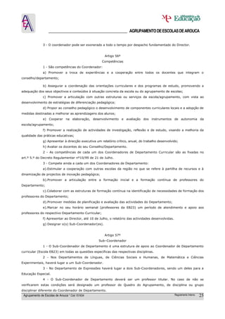 ______________________________________ AGRUPAMENTO DE ESCOLAS DE AROUCA

               3 - O coordenador pode ser exonerado a todo o tempo por despacho fundamentado do Director.


                                                       Artigo 56º
                                                     Competências
               1 - São competências do Coordenador:
               a) Promover a troca de experiências e a cooperação entre todos os docentes que integram o
conselho/departamento;

               b) Assegurar a coordenação das orientações curriculares e dos programas de estudo, promovendo a
adequação dos seus objectivos e conteúdos à situação concreta da escola ou do agrupamento de escolas;
               c) Promover a articulação com outras estruturas ou serviços da escola/agrupamento, com vista ao
desenvolvimento de estratégias de diferenciação pedagógica;
               d) Propor ao conselho pedagógico o desenvolvimento de componentes curriculares locais e a adopção de
medidas destinadas a melhorar as aprendizagens dos alunos;
               e) Cooperar na elaboração, desenvolvimento e avaliação dos instrumentos de autonomia da
escola/agrupamento;
               f) Promover a realização de actividades de investigação, reflexão e de estudo, visando a melhoria da
qualidade das práticas educativas;
               g) Apresentar à direcção executiva um relatório crítico, anual, do trabalho desenvolvido;
               h) Avaliar os docentes do seu Conselho/Departamento.
               2 - As competências de cada um dos Coordenadores de Departamento Curricular são as fixadas no
art.º 5.º do Decreto Regulamentar nº10/99 de 21 de Julho.
               3 - Compete ainda a cada um dos Coordenadores de Departamento:
               a).Estimular a cooperação com outras escolas da região no que se refere à partilha de recursos e à
dinamização de projectos de inovação pedagógica;
               b).Promover a articulação entre a formação inicial e a formação contínua de professores do
Departamento;
               c).Colaborar com as estruturas de formação contínua na identificação de necessidades de formação dos
professores do Departamento;
               d).Promover medidas de planificação e avaliação das actividades do Departamento;
               e).Marcar no seu horário semanal (professores da EB23) um período de atendimento e apoio aos
professores do respectivo Departamento Curricular;
               f) Apresentar ao Director, até 10 de Julho, o relatório das actividades desenvolvidas.
               g) Designar o(s) Sub-Coordenador(es).


                                                       Artigo 57º
                                                   Sub–Coordenador
               1 - O Sub-Coordenador de Departamento é uma estrutura de apoio ao Coordenador de Departamento
curricular (Escola EB23) em todas as questões específicas das respectivas disciplinas.
               2 - Nos Departamentos de Línguas, de Ciências Sociais e Humanas, de Matemática e Ciências
Experimentais, haverá lugar a um Sub-Coordenador.
               3 - No Departamento de Expressões haverá lugar a dois Sub-Coordenadores, sendo um deles para a
Educação Especial.
               4 - O Sub-Coordenador de Departamento deverá ser um professor titular. No caso de não se
verificarem estas condições será designado um professor do Quadro do Agrupamento, de disciplina ou grupo
disciplinar diferente do Coordenador de Departamento.
 Agrupamento de Escolas de Arouca * Cód 151634                                                          Regulamento Interno   25
 