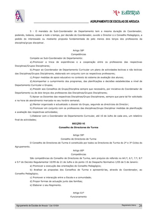 ______________________________________ AGRUPAMENTO DE ESCOLAS DE AROUCA

               5 - O mandato do Sub-Coordenador de Departamento tem a mesma duração do Coordenador,
podendo, todavia, cessar a todo o tempo, por decisão do Coordenador, ouvido o Director e o Conselho Pedagógico, a
pedido do interessado ou mediante proposta fundamentada de pelo menos dois terços dos professores da
disciplina/grupo disciplinar.


                                                            Artigo 58º
                                                           Competências
               Compete ao Sub-Coordenador de Departamento:
               a).Promover a       troca de       experiências   e a   cooperação   entre   os professores   das respectivas
Disciplinas/Grupos Disciplinares;
               b).Propor ao Coordenador de Departamento Curricular um plano de actividades lectivas e não lectivas
das Disciplinas/Grupos Disciplinares, elaborado em conjunto com os respectivos professores;
               c).Propor medidas de apoio educativo no contexto do sistema de avaliação dos alunos;
               d).Acompanhar o cumprimento dos programas, das planificações e decisões estabelecidas a nível de
Departamento Curricular e Grupos;
               e).Presidir aos Conselhos de Grupo/Disciplina sempre que necessário, por iniciativa do Coordenador de
Departamento ou de dois terços dos professores das Disciplinas/Grupos Disciplinares;
               f).Apoiar os Docentes das respectivas Disciplinas/Grupo Disciplinares, sempre que para tal for solicitado
e na hora de atendimento marcada no seu horário semanal;
               g).Manter organizado e actualizado o dossier do Grupo, seguindo as directrizes do Director;
               h).Promover em conjunto com os professores das disciplinas/Grupo Disciplinar medidas de planificação
e avaliação das respectivas actividades;
               i).Elaborar com o Coordenador de Departamento Curricular, até 10 de Julho de cada ano, um relatório
final de actividades;
                                                           SECÇÂO VI
                                                 Conselho de Directores de Turma


                                                            Artigo 59º
                                                  Conselho de Directores de Turma
               O Conselho de Directores de Turma é constituído por todos os Directores de Turma do 2º e 3º Ciclos do
Agrupamento.
                                                            Artigo 60º
                                                           Competências
               São competências do Conselho de Directores de Turma, sem prejuízo do referido no Art.º, 6.º, 7.º, 8.º
e 9.º do Decreto Regulamentar 10/99 de 21 de Julho e do ponto 15 do Despacho Normativo 1/05 de 5 de Janeiro:
               a) Promover a execução das orientações do Conselho Pedagógico;
               b) Analisar as propostas dos Conselhos de Turma e apresentá-las, através do Coordenador, ao
Conselho Pedagógico;
               c) Promover a interacção entre a Escola e a comunidade;
               d) Propor formas de actuação junto das famílias;
               e) Elaborar o seu Regimento.


                                                            Artigo 61º
                                                          Funcionamento



 Agrupamento de Escolas de Arouca * Cód 151634                                                           Regulamento Interno   26
 