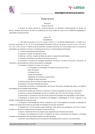 ______________________________________ AGRUPAMENTO DE ESCOLAS DE AROUCA

                                                     Director de turma


                                                        Artigo 69º
                                                     Director de turma
               O Director de Turma deverá ser, preferencialmente, um professor profissionalizado do Quadro de
Escola, nomeado pelo Director de entre os professores da turma, tendo em conta a sua competência pedagógica e
capacidade de relacionamento.


                                                        Artigo 70º
                                                       Competências
               1 - Para além do previsto no art.º 6.º, ponto 2 do art.º 7.º, do Decreto Regulamentar n.º 10/99, de 21
de Julho, nos pontos 11, 12, 13, 22 e 30 do Despacho Normativo 1/05 de 5 de Janeiro e nos art.ºs 18.º, 19.º, 20.º,
21.º, 22.º e 39.º, da Lei n.º 30/02, de 20 de Dezembro, compete ao Director de Turma realizar todo um conjunto de
actividades que envolvam os Alunos, os Professores da turma e os Encarregados de Educação.
               2 - Tarefas organizativas/administrativas:
               a) Organizar o dossier da respectiva turma;
               b) Efectuar / verificar o registo de faltas dos alunos e respectivas justificações;
               c) Preparar e coordenar as reuniões de Conselho de Turma;
               d) Coordenar o processo de avaliação diagnóstica, formativa e sumativa dos alunos, solicitando, se
necessário, a participação dos outros intervenientes na avaliação;
               e) Coordenar o Projecto Curricular de Turma(*)
                               (*) Consideram-se actividades do Projecto Curricular de Turma:
                               . Área de Projecto;
                               . Formação Cívica;
                               . Estudo Acompanhado;
                               . Adaptações de conteúdos programáticos;
                               . Medidas de apoio educativo;
               f) Verificar pautas, termos e fichas de registo dos alunos;
               g) Organizar o processo individual dos alunos;
               h) Apresentar ao Director, via Coordenador, até 10 dias úteis após a afixação das pautas, um relatório
de avaliação das actividades desenvolvidas;
               i) Desenvolver acções que promovam e facilitem a correcta integração dos alunos na vida escolar;
               j) Informar os alunos da legislação que lhes diz respeito, bem como dos seus direitos e deveres;
               k) Desenvolver a consciência cívica dos alunos através de actividades de participação na vida escolar;
               l) Sensibilizar os alunos para a importância do Delegado e Subdelegado de Turma, organizar a sua
eleição e a elaboração da respectiva acta;
               m) Assegurar a participação dos alunos, professores, pais e encarregados de educação na aplicação de
medidas educativas decorrentes da apreciação de situações de insucesso disciplinar;
               n) Dialogar com a turma quando surjam problemas entre alunos e/ou professores de forma a resolver
conflitos e a favorecer o desenvolvimento pessoal e social dos alunos;
               o) Apoiar o desenvolvimento de projectos que respondam aos interesses dos alunos;
               p) Garantir aos professores da turma a existência de meios e documentos de trabalho e orientação
necessária ao desempenho das actividades próprias da acção educativa;
               q) Fornecer aos professores da turma todas as informações sobre os alunos e as suas famílias;



 Agrupamento de Escolas de Arouca * Cód 151634                                                       Regulamento Interno   30
 