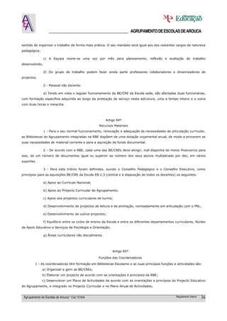 ______________________________________ AGRUPAMENTO DE ESCOLAS DE AROUCA

sentido de organizar o trabalho de forma mais prática. O seu mandato será igual aos dos restantes cargos de natureza
pedagógica;

                c) A Equipa reúne-se uma vez por mês para planeamento, reflexão e avaliação do trabalho
desenvolvido;

                d) Do grupo de trabalho podem fazer ainda parte professores colaboradores e dinamizadores de
projectos.

                2 - Pessoal não docente:

                a) Tendo em vista o regular funcionamento da BE/CRE da Escola sede, são afectadas duas funcionárias,
com formação específica adquirida ao longo da prestação de serviço nesta estrutura, uma a tempo inteiro e a outra
com duas horas e meia/dia.




                                                           Artigo 84º
                                                     Recursos Materiais
                1 - Para o seu normal funcionamento, renovação e adequação às necessidades de articulação curricular,
as Bibliotecas do Agrupamento integradas na RBE dispõem de uma dotação orçamental anual, de modo a proverem as
suas necessidades de material corrente e para a aquisição de fundo documental.

                2 - De acordo com a RBE, cada uma das BE/CREs deve atingir, mal disponha de meios financeiros para
isso, de um número de documentos igual ou superior ao número dos seus alunos multiplicado por dez, em vários
suportes.

                3 - Para este triénio foram definidos, ouvido o Conselho Pedagógico e o Conselho Executivo, como
princípios para as aquisições BE/CRE da Escola EB 2,3 (central e à disposição de todos os docentes) os seguintes:

                a) Apoio ao Currículo Nacional;

                b) Apoio ao Projecto Curricular de Agrupamento;

                c) Apoio aos projectos curriculares de turma;

                d) Desenvolvimento de projectos de leitura e de animação, nomeadamente em articulação com o PNL;

                e) Desenvolvimento de outros projectos;

                f) Equilíbrio entre os ciclos de ensino da Escola e entre os diferentes departamentos curriculares, Núcleo
de Apoio Educativo e Serviços de Psicologia e Orientação;

                g) Áreas curriculares não disciplinares.




                                                               Artigo 85º

                                                     Funções das Coordenadoras

         1 - As coordenadoras têm formação em Bibliotecas Escolares e as suas principais funções e actividades são:
              a) Organizar e gerir as BE/CREs;
              b) Elaborar um projecto de acordo com as orientações e princípios da RBE;
              c) Desenvolver um Plano de Actividades de acordo com as orientações e princípios do Projecto Educativo
do Agrupamento, e integrado no Projecto Curricular e no Plano Anual de Actividades;


 Agrupamento de Escolas de Arouca * Cód 151634                                                        Regulamento Interno   36
 