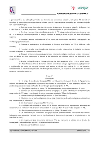 ______________________________________ AGRUPAMENTO DE ESCOLAS DE AROUCA

e generalizando a sua utilização por todos os elementos da comunidade educativa. Este plano TIC deverá ser
concebido no quadro do projecto educativo da escola e integrar o plano anual de actividades, em estreita articulação
com o plano de formação;
               b) Contribui para a elaboração dos instrumentos de autonomia definidos no artigo 9.º do Decreto -Lei
n.º 75/2008, de 22 de Abril, integrando a estratégia TIC na estratégia global do agrupamento/escola;
               c) Coordena e acompanha a execução dos projectos do PTE e de projectos e iniciativas próprias na área
de TIC na educação, em articulação com os serviços regionais de educação e com o apoio das redes de parceiros
regionais;
               d) Promove e apoia a integração das TIC no ensino, na aprendizagem, na gestão e na segurança ao
nível de agrupamento/escola;
               e) Colabora no levantamento de necessidades de formação e certificação em TIC de docentes e não
docentes;
               f) Fomenta a criação e participação dos docentes em redes colaborativas de trabalho com outros
docentes ou agentes da comunidade educativa;
               g) Zela pelo funcionamento dos equipamentos e sistemas tecnológicos instalados, sendo o interlocutor
junto do centro de apoio tecnológico às escolas e das empresas que prestem serviços de manutenção aos
equipamentos;
               h) Articula com os técnicos da câmara municipal que apoia as escolas do 1.º ciclo do ensino básico.
               2 — Para efeitos da alínea b) do número anterior, compete aos serviços regionais de educação promover
a coordenação das redes de parceiros regionais que apoiam as escolas em matéria de TIC na educação,
nomeadamente as estruturas responsáveis pela formação de professores, as equipas de apoio às escolas e outras
estruturas e entidades parceiras.


                                                         Artigo 89º
                                                         Composição
               1 — A função de coordenador da equipa PTE é exercida, por inerência, pelo Director do Agrupamento,
podendo ser delegada em docentes do agrupamento que reúnam as competências ao nível pedagógico, técnico e de
gestão adequadas ao exercício das funções de coordenação global dos projectos do PTE.
               2 — Os restantes membros da equipa PTE são designados pelo director do agrupamento de entre:
               a) Docentes que reúnam competências ao nível pedagógico, de gestão e técnico para a implementação
dos projectos do PTE e para a coordenação de outros projectos e actividades TIC ao nível de escola;
               b) O chefe dos serviços de administração escolar, ou quem o substitua;
               c) Estagiários dos cursos tecnológicos e dos cursos profissionais nas áreas tecnológicas e outros alunos
com competências TIC relevantes;
               d) Não docentes com competências TIC relevantes.
               3 — O número de membros da equipa PTE é definido pelo Director do Agrupamento, adequando as
características do estabelecimento de ensino à necessidade de execução eficaz de cada um dos projectos do PTE.
               4 — Sem prejuízo do disposto no número anterior, a equipa PTE deverá incluir:
               a) Um responsável pela componente pedagógica do PTE, preferencialmente com assento no Conselho
Pedagógico, que represente e articule com os coordenadores de departamento curricular e os coordenadores ou
directores de curso;
               b) Um responsável pela componente técnica do PTE, que represente e articule com o director de
instalações e o responsável pela segurança no estabelecimento de ensino;
               c) O coordenador da biblioteca escolar.



 Agrupamento de Escolas de Arouca * Cód 151634                                                      Regulamento Interno   38
 