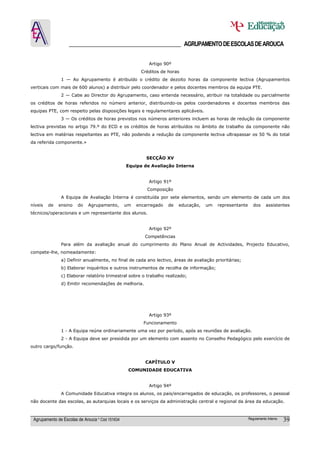 ______________________________________ AGRUPAMENTO DE ESCOLAS DE AROUCA

                                                           Artigo 90º
                                                        Créditos de horas
               1 — Ao Agrupamento é atribuído o crédito de dezoito horas da componente lectiva (Agrupamentos
verticais com mais de 600 alunos) a distribuir pelo coordenador e pelos docentes membros da equipa PTE.
               2 — Cabe ao Director do Agrupamento, caso entenda necessário, atribuir na totalidade ou parcialmente
os créditos de horas referidos no número anterior, distribuindo-os pelos coordenadores e docentes membros das
equipas PTE, com respeito pelas disposições legais e regulamentares aplicáveis.
               3 — Os créditos de horas previstos nos números anteriores incluem as horas de redução da componente
lectiva previstas no artigo 79.º do ECD e os créditos de horas atribuídos no âmbito de trabalho da componente não
lectiva em matérias respeitantes ao PTE, não podendo a redução da componente lectiva ultrapassar os 50 % do total
da referida componente.»


                                                          SECÇÂO XV
                                                 Equipa de Avaliação Interna


                                                           Artigo 91º
                                                          Composição
               A Equipa de Avaliação Interna é constituída por sete elementos, sendo um elemento de cada um dos
níveis   de   ensino    do   Agrupamento,        um   encarregado   de   educação,   um   representante      dos     assistentes
técnicos/operacionais e um representante dos alunos.


                                                           Artigo 92º
                                                         Competências
               Para além da avaliação anual do cumprimento do Plano Anual de Actividades, Projecto Educativo,
compete-lhe, nomeadamente:
               a) Definir anualmente, no final de cada ano lectivo, áreas de avaliação prioritárias;
               b) Elaborar inquéritos e outros instrumentos de recolha de informação;
               c) Elaborar relatório trimestral sobre o trabalho realizado;
               d) Emitir recomendações de melhoria.




                                                           Artigo 93º
                                                         Funcionamento
               1 - A Equipa reúne ordinariamente uma vez por período, após as reuniões de avaliação.
               2 - A Equipa deve ser presidida por um elemento com assento no Conselho Pedagógico pelo exercício de
outro cargo/função.


                                                         CAPÍTULO V
                                                  COMUNIDADE EDUCATIVA


                                                           Artigo 94º
               A Comunidade Educativa integra os alunos, os pais/encarregados de educação, os professores, o pessoal
não docente das escolas, as autarquias locais e os serviços da administração central e regional da área da educação.



 Agrupamento de Escolas de Arouca * Cód 151634                                                            Regulamento Interno   39
 