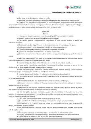 ______________________________________ AGRUPAMENTO DE ESCOLAS DE AROUCA

               p) Ser titular do cartão magnético em uso na escola;
               q) Requisitar um cacifo, nas condições estabelecidas pela escola sede, pelo prazo de um ano lectivo.
               r) Contribuir para a avaliação do desempenho da unidade de gestão, apresentando críticas e sugestões
relativas ao funcionamento da escola e ser ouvido pelos professores, directores de turma e órgãos de administração e
gestão da escola em todos os assuntos que justificadamente forem do seu interesse.


                                                       Artigo 98º
                                                        Deveres
               1 - São deveres dos alunos, a seguir transcritos, do artigo 15.º da mesma Lei n.º 3/2008:
               a) Estudar, empenhando -se na sua educação e formação integral;
               b) Ser assíduo, pontual e empenhado no cumprimento de todos os seus deveres no âmbito das
actividades escolares;
               c) Seguir as orientações dos professores relativas ao seu processo de ensino e aprendizagem;
               d) Tratar com respeito e correcção qualquer membro da comunidade educativa;
               e) Guardar lealdade para com todos os membros da comunidade educativa;
               f) Respeitar as instruções dos professores e do pessoal não docente;
               g) Contribuir para a harmonia da convivência escolar e para a plena integração na escola de todos os
alunos;
               h) Participar nas actividades educativas ou formativas desenvolvidas na escola, bem como nas demais
actividades organizativas que requeiram a participação dos alunos;
               i) Respeitar a integridade física e moral de todos os membros da comunidade educativa;
               j) Prestar auxílio e assistência aos restantes membros da comunidade educativa, de acordo com as
circunstâncias de perigo para a integridade física e moral dos mesmos;
               k) Zelar pela preservação, conservação e asseio das instalações, material didáctico, cartão magnético,
mobiliário e espaços verdes da escola, fazendo uso correcto dos mesmos;
               l) Respeitar a propriedade dos bens de todos os membros da comunidade educativa;
               m) Permanecer na escola durante o seu horário, salvo autorização escrita do encarregado de educação
ou da direcção da escola;
               n) Participar na eleição dos seus representantes e prestar-lhes toda a colaboração;
               o) Conhecer e cumprir o estatuto do aluno, as normas de funcionamento dos serviços da escola e o
regulamento interno da mesma;
               p) Não possuir e não consumir substâncias aditivas, em especial drogas, tabaco e bebidas alcoólicas,
nem promover qualquer forma de tráfico, facilitação e consumo das mesmas;
               q) Não transportar quaisquer materiais, equipamentos tecnológicos, instrumentos ou engenhos,
passíveis de, objectivamente, perturbarem o normal funcionamento das actividades lectivas, ou poderem causar danos
físicos ou morais aos alunos ou a terceiros.
               2 - Para além dos consignados na lei, são ainda deveres dos alunos:
               a) Ser portadores do cartão de identificação que apresentarão sempre que seja solicitado;
               b) Ser portadores da respectiva caderneta escolar em bom estado de conservação e apresentá-la
sempre que solicitada pelos professores;
               c) Ser portadores de todo o material escolar indicado pelos professores para poderem participar nas
actividades das aulas;
               d) Ser pontual, respeitando a hora de entrada e a hora de saída de cada uma das aulas;
               e) Circular, ordenadamente, evitando perturbar e utilizando os acessos que lhes sejam destinados;
               f) Esperar à porta da respectiva sala de aula pela chegada do professor;

 Agrupamento de Escolas de Arouca * Cód 151634                                                       Regulamento Interno   42
 