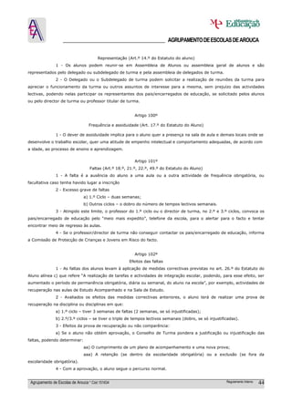 ______________________________________ AGRUPAMENTO DE ESCOLAS DE AROUCA

                                       Representação (Art.º 14.º do Estatuto do aluno)
               1 - Os alunos podem reunir-se em Assembleia de Alunos ou assembleia geral de alunos e são
representados pelo delegado ou subdelegado de turma e pela assembleia de delegados de turma.
               2 - O Delegado ou o Subdelegado de turma podem solicitar a realização de reuniões da turma para
apreciar o funcionamento da turma ou outros assuntos de interesse para a mesma, sem prejuízo das actividades
lectivas, podendo nelas participar os representantes dos pais/encarregados de educação, se solicitado pelos alunos
ou pelo director de turma ou professor titular de turma.


                                                         Artigo 100º

                                  Frequência e assiduidade (Art. 17.º do Estatuto do Aluno)

               1 - O dever de assiduidade implica para o aluno quer a presença na sala de aula e demais locais onde se
desenvolve o trabalho escolar, quer uma atitude de empenho intelectual e comportamento adequadas, de acordo com
a idade, ao processo de ensino e aprendizagem.


                                                         Artigo 101º
                                  Faltas (Art.º 18.º, 21.º, 22.º, 49.º do Estatuto do Aluno)
               1 - A falta é a ausência do aluno a uma aula ou a outra actividade de frequência obrigatória, ou
facultativa caso tenha havido lugar a inscrição
               2 - Excesso grave de faltas
                               a) 1.º Ciclo – duas semanas;
                               b) Outros ciclos – o dobro do número de tempos lectivos semanais.
               3 - Atingido este limite, o professor do 1.º ciclo ou o director de turma, no 2.º e 3.º ciclos, convoca os
pais/encarregado de educação pelo “meio mais expedito”, telefone da escola, para o alertar para o facto e tentar
encontrar meio de regresso às aulas.
               4 - Se o professor/director de turma não conseguir contactar os pais/encarregado de educação, informa
a Comissão de Protecção de Crianças e Jovens em Risco do facto.


                                                         Artigo 102º
                                                      Efeitos das faltas
               1 - As faltas dos alunos levam à aplicação de medidas correctivas previstas no art. 26.º do Estatuto do
Aluno alínea c) que refere “A realização de tarefas e actividades de integração escolar, podendo, para esse efeito, ser
aumentado o período de permanência obrigatória, diária ou semanal, do aluno na escola”, por exemplo, actividades de
recuperação nas aulas de Estudo Acompanhado e na Sala de Estudo.
               2 - Avaliados os efeitos das medidas correctivas anteriores, o aluno terá de realizar uma prova de
recuperação na disciplina ou disciplinas em que:
               a) 1.º ciclo – tiver 3 semanas de faltas (2 semanas, se só injustificadas);
               b) 2.º/3.º ciclos – se tiver o triplo de tempos lectivos semanais (dobro, se só injustificadas).
               3 - Efeitos da prova de recuperação ou não comparência:
               a) Se o aluno não obtém aprovação, o Conselho de Turma pondera a justificação ou injustificação das
faltas, podendo determinar:
                               aa) O cumprimento de um plano de acompanhamento e uma nova prova;
                               aaa) A retenção (se dentro da escolaridade obrigatória) ou a exclusão (se fora da
escolaridade obrigatória).
               4 - Com a aprovação, o aluno segue o percurso normal.


 Agrupamento de Escolas de Arouca * Cód 151634                                                          Regulamento Interno   44
 