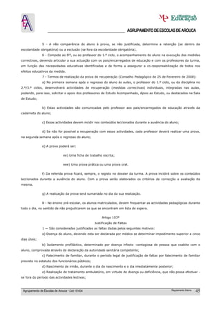 ______________________________________ AGRUPAMENTO DE ESCOLAS DE AROUCA

               5 - A não comparência do aluno à prova, se não justificada, determina a retenção (se dentro da
escolaridade obrigatória) ou a exclusão (se fora da escolaridade obrigatória).
               6 - Compete ao DT, ou ao professor do 1.º ciclo, o acompanhamento do aluno na execução das medidas
correctivas, devendo articular a sua actuação com os pais/encarregados de educação e com os professores da turma,
em função das necessidades educativas identificadas e de forma a assegurar a co-responsabilização de todos nos
efeitos educativos da medida.
               7 - Termos de realização da prova de recuperação (Conselho Pedagógico de 25 de Fevereiro de 2008):
               a) Na primeira semana após o regresso do aluno às aulas, o professor do 1.º ciclo, ou da disciplina no
2.º/3.º ciclos, desenvolverá actividades de recuperação (medidas correctivas) individuais, integradas nas aulas,
podendo, para isso, solicitar o apoio dos professores de Estudo Acompanhado, Apoio ao Estudo, ou destacados na Sala
de Estudo;


               b) Estas actividades são comunicadas pelo professor aos pais/encarregados de educação através da
caderneta do aluno;


               c) Essas actividades devem incidir nos conteúdos leccionados durante a ausência do aluno;


               d) Se não for possível a recuperação com essas actividades, cada professor deverá realizar uma prova,
na segunda semana após o regresso do aluno;


               e) A prova poderá ser:


                               ee) Uma ficha de trabalho escrita;


                               eee) Uma prova prática ou uma prova oral.


               f) Da referida prova ficará, sempre, o registo no dossier da turma. A prova incidirá sobre os conteúdos
leccionados durante a ausência do aluno. Com a prova serão elaborados os critérios de correcção e avaliação da
mesma.


               g) A realização da prova será sumariada no dia da sua realização.


               8 - No ensino pré-escolar, os alunos matriculados, devem frequentar as actividades pedagógicas durante
todo o dia, no sentido de não prejudicarem os que se encontram em lista de espera.


                                                        Artigo 103º
                                                   Justificação de Faltas
               1 — São consideradas justificadas as faltas dadas pelos seguintes motivos:
               a) Doença do aluno, devendo esta ser declarada por médico se determinar impedimento superior a cinco
dias úteis;
               b) Isolamento profiláctico, determinado por doença infecto -contagiosa de pessoa que coabite com o
aluno, comprovada através de declaração da autoridade sanitária competente;
               c) Falecimento de familiar, durante o período legal de justificação de faltas por falecimento de familiar
previsto no estatuto dos funcionários públicos;
               d) Nascimento de irmão, durante o dia do nascimento e o dia imediatamente posterior;
               e) Realização de tratamento ambulatório, em virtude de doença ou deficiência, que não possa efectuar -
se fora do período das actividades lectivas;



 Agrupamento de Escolas de Arouca * Cód 151634                                                       Regulamento Interno   45
 
