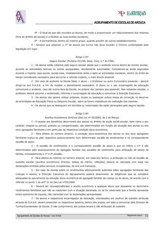 ______________________________________ AGRUPAMENTO DE ESCOLAS DE AROUCA

                  4ª - O local de que são oriundos os alunos, de modo a proporcionar um relacionamento dos mesmos
(fora do âmbito da escola) e a facilitar as suas tarefas escolares;
                  5ª - A permanência, dentro do mesmo grupo, quando provêm de outros estabelecimentos.
               4 - Sempre que possível, o nº de alunos por turma não deve exceder o mínimo contemplado pela
legislação em vigor.


                                                        Artigo 115º
                                  Seguro Escolar (Portaria 431/99, Desp. Conj. n.º 417/98).
               1 - Os alunos estão cobertos pelo seguro escolar desde que o acidente ocorra dentro do recinto escolar,
durante as actividades lectivas ou outras equiparadas, devidamente autorizadas. Consideram-se ainda segurados
durante o trajecto casa-escola, escola-casa, imediatamente antes e após as actividades escolares, dentro do limite de
tempo considerado necessário para percorrer o referido trajecto, o mais directo possível.
               2 - Em caso de acidente na Escola Sede, o aluno – o Professor ou outro Funcionário presente – deverá
dirigir-se aos S.A.S.E. a fim de receber o atendimento necessário. O aluno ou o seu encarregado de educação
comunicará o acidente, caso ele ocorra fora da Escola, no próprio dia (sempre que possível). Nas restantes escolas, o
professor deverá socorrer o acidentado, informar o encarregado de educação e comunicar à Direcção Executiva.
               3 - Os alunos não devem utilizar próteses, óculos ou quaisquer outros meios de correcção no decorrer
de actividades de Educação Física ou Desporto Escolar, salvo se forem impeditivos da realização das mesmas.
               4 - Os alunos que se desloquem em bicicleta ou motorizada não estão abrangidos pelo seguro escolar.


                                                        Artigo 116º
                             Auxílios Económicos Directos (Dec-Lei nº 55/2009, de 2 de Março)
               1 - O acesso aos benefícios decorrentes dos apoios no âmbito da acção social escolar, bem como o seu
carácter integral ou parcial, gratuito ou comparticipado, são determinados em função da situação dos alunos ou dos
seus agregados familiares e em particular da respectiva condição sócio-económica.
               2 - Para efeitos do número anterior, a condição sócio-económica dos alunos ou dos seus agregados
familiares traduz-se pelo respectivo posicionamento num determinado escalão de rendimentos e no correspondente
escalão de apoio.
               3 - O escalão de rendimentos e o correspondente escalão de apoio a que se refere o n.º 2 são
determinados pelo posicionamento do agregado familiar nos escalões de rendimento para atribuição de abono de
família, nomeadamente o 1º e 2º escalão.
               4 - Para efeitos do referido no número anterior, em cada ano lectivo, a atribuição ou não do escalão de
subsídio escolar (auxílios económicos directos, bolsas de mérito, refeições) deverá se calculada com base nas
declarações emitidas pelos serviços competentes, do ano civil transacto.
               5 - Em caso de dúvida sobre os rendimentos efectivamente auferidos pelos agregados familiares das
crianças e alunos, a Direcção Executiva do Agrupamento poderá desenvolver as diligências que se considere
adequadas ao apuramento da situação sócio–económica do agregado familiar da criança ou do aluno, de acordo com o
referido no ponto 1 do artº 31 do Dec-Lei nº55/2009.
               6 - Deverá ser recusado/alterado o auxílio económico a qualquer aluno que apresente ou demonstre
rendimentos familiares que não se coadunem com a situação declarada, ou se for observado que a família apresenta
sinais exteriores de riqueza, não coerentes com as declarações apresentadas.
               7 - Os alunos e respectivos encarregados de educação, interessados em usufruir de subsídio atribuída
através do S.A.S.E. devem preencher os respectivos boletins, dentro dos prazos, em data a comunicar pelo Director de
Turma/Coordenador de Escola. O não cumprimento dos prazos levará à não atribuição do subsídio.



 Agrupamento de Escolas de Arouca * Cód 151634                                                     Regulamento Interno   51
 