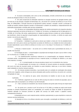 ______________________________________ AGRUPAMENTO DE ESCOLAS DE AROUCA

                8 - Os alunos contemplados, bem como os não contemplados, tomarão conhecimento da sua situação
através da afixação de listas no início do ano lectivo.
                9 - Em casos excepcionais de alterações repentinas na situação económica do agregado familiar (caso
de morte de um dos cônjuges, situações de desemprego, etc.), de acordo com o previsto nas alíneas a) e b) do nº5 do
Desp. Nº 20956/2008, a Direcção Executiva do Agrupamento poderá reavaliar a situação e decidir a atribuição do
escalão de subsídio mediante despacho exarado e fundamentado no Boletim de candidatura, independentemente das
declarações apresentadas e emitidas pelos serviços competentes.
                10 - Os alunos com necessidades educativas especiais de carácter permanente com programa educativo
individual organizado nos termos do Decreto-Lei n.º 3/2008, de 7 de Janeiro, na redacção que lhe foi dada pela Lei n.º
21/2008, de 12 de Maio, têm ainda, supletivamente em relação às ajudas técnicas a prestar por outras entidades de
que beneficiem, direito às seguintes comparticipações da responsabilidade do município, no âmbito da acção social
escolar e nos termos do artigo 10.º:
               a) Refeições — totalidade do custo;
               b) Transportes — totalidade do custo para os alunos que residam a menos de 3 km do estabelecimento
de ensino, bem como para os alunos que frequentam as escolas de referência ou as unidades de ensino estruturado e
de apoio especializado a que se referem as alíneas a) e b) dos n.os 2 e 3 do artigo 4.º do Decreto-Lei n.º 3/2008, de 7
de Janeiro;
               c) Manuais e material escolar — de acordo com os critérios fixados para a generalidade dos alunos, no
escalão mais favorável;
               d) Tecnologias de apoio — comparticipação na aquisição das tecnologias de apoio a que se refere o artigo
22.º do Decreto-Lei n.º 3/2008, de 7 de Janeiro.
                11 – Os subsídios/auxílios económicos traduzem-se na comparticipação nas despesas referentes à
actividade escolar, nomeadamente na aquisição de livros e material escolar, na utilização do refeitório e, em casos
muito especiais, no bufete.
                           12 – A comparticipação nos manuais escolares traduzir-se-á no empréstimo dos mesmos.
                13 – A comparticipação nos encargos com a obtenção de manuais escolares de aquisição obrigatória,
não ocorre nos casos de insucesso escolar, por disciplina ou grupo disciplinar, desde que, no ano lectivo imediato,
sejam adoptados os mesmos manuais escolares.
                14 – Os manuais escolares devolvidos, e que deverão estar em condições de reutilização (não estando
escritos e/ou rasgados), serão entregues aos alunos abrangidos pelos auxílios económicos, de acordo com o previsto
na legislação em vigor.
                           15 – Os cadernos de apoio, sendo instrumentos de trabalho na sala de aula, não serão
           reutilizados.
                16 – É definido o pagamento de um valor de 30% do preço de venda no momento da aquisição, caso os
alunos optem pela sua aquisição ou se verifique a sua não devolução.
                17 – Todo o processo de empréstimo dos manuais escolares será gerido pelos Serviços de Acção Social
Escolar.
                18 - De acordo com o previsto no artº 34 do Dec-Lei nº 55 /2009, as medidas de acção social escolar
previstas no presente Regulamento podem ser completadas, por iniciativa do Órgão de Gestão do Agrupamento,
mediante aplicação de eventuais proveitos da gestão dos serviços de bufete escolar e papelaria escolar,
nomeadamente através de:
               a) Aquisição de livros e outro material escolar a distribuir gratuitamente/ ou para empréstimo a alunos de
menores recursos económicos;
                b) Aquisição de livros e de software educativo para renovação e actualização da biblioteca e centro de
recurso;

 Agrupamento de Escolas de Arouca * Cód 151634                                                       Regulamento Interno   52
 