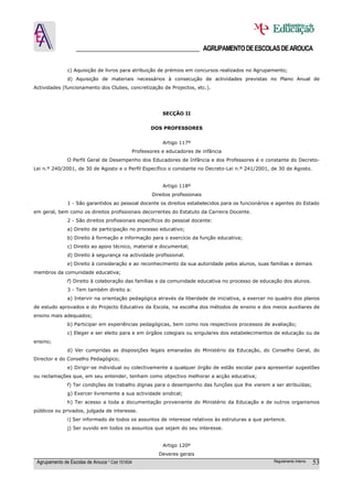 ______________________________________ AGRUPAMENTO DE ESCOLAS DE AROUCA

               c) Aquisição de livros para atribuição de prémios em concursos realizados no Agrupamento;
               d) Aquisição de materiais necessários à consecução de actividades previstas no Plano Anual de
Actividades (funcionamento dos Clubes, concretização de Projectos, etc.).




                                                         SECÇÃO II


                                                    DOS PROFESSORES


                                                         Artigo 117º
                                             Professores e educadores de infância
               O Perfil Geral de Desempenho dos Educadores de Infância e dos Professores é o constante do Decreto-
Lei n.º 240/2001, de 30 de Agosto e o Perfil Específico o constante no Decreto-Lei n.º 241/2001, de 30 de Agosto.


                                                         Artigo 118º
                                                     Direitos profissionais
               1 - São garantidos ao pessoal docente os direitos estabelecidos para os funcionários e agentes do Estado
em geral, bem como os direitos profissionais decorrentes do Estatuto da Carreira Docente.
               2 - São direitos profissionais específicos do pessoal docente:
               a) Direito de participação no processo educativo;
               b) Direito à formação e informação para o exercício da função educativa;
               c) Direito ao apoio técnico, material e documental;
               d) Direito à segurança na actividade profissional.
               e) Direito à consideração e ao reconhecimento da sua autoridade pelos alunos, suas famílias e demais
membros da comunidade educativa;
               f) Direito à colaboração das famílias e da comunidade educativa no processo de educação dos alunos.
               3 - Tem também direito a:
               a) Intervir na orientação pedagógica através da liberdade de iniciativa, a exercer no quadro dos planos
de estudo aprovados e do Projecto Educativo da Escola, na escolha dos métodos de ensino e dos meios auxiliares de
ensino mais adequados;
               b) Participar em experiências pedagógicas, bem como nos respectivos processos de avaliação;
               c) Eleger e ser eleito para e em órgãos colegiais ou singulares dos estabelecimentos de educação ou de
ensino;
               d) Ver cumpridas as disposições legais emanadas do Ministério da Educação, do Conselho Geral, do
Director e do Conselho Pedagógico;
               e) Dirigir-se individual ou colectivamente a qualquer órgão de estão escolar para apresentar sugestões
ou reclamações que, em seu entender, tenham como objectivo melhorar a acção educativa;
               f) Ter condições de trabalho dignas para o desempenho das funções que lhe vierem a ser atribuídas;
               g) Exercer livremente a sua actividade sindical;
               h) Ter acesso a toda a documentação proveniente do Ministério da Educação e de outros organismos
públicos ou privados, julgada de interesse.
               i) Ser informado de todos os assuntos de interesse relativos às estruturas a que pertence.
               j) Ser ouvido em todos os assuntos que sejam do seu interesse.


                                                         Artigo 120º
                                                        Deveres gerais
 Agrupamento de Escolas de Arouca * Cód 151634                                                      Regulamento Interno   53
 