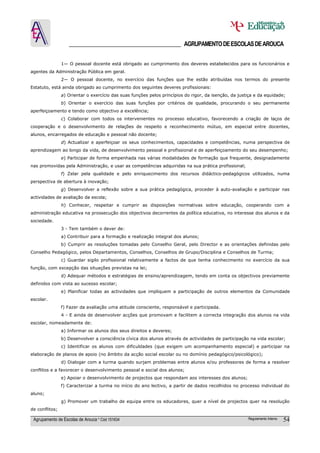 ______________________________________ AGRUPAMENTO DE ESCOLAS DE AROUCA

                1— O pessoal docente está obrigado ao cumprimento dos deveres estabelecidos para os funcionários e
agentes da Administração Pública em geral.
                2— O pessoal docente, no exercício das funções que lhe estão atribuídas nos termos do presente
Estatuto, está ainda obrigado ao cumprimento dos seguintes deveres profissionais:
                a) Orientar o exercício das suas funções pelos princípios do rigor, da isenção, da justiça e da equidade;
                b) Orientar o exercício das suas funções por critérios de qualidade, procurando o seu permanente
aperfeiçoamento e tendo como objectivo a excelência;
                c) Colaborar com todos os intervenientes no processo educativo, favorecendo a criação de laços de
cooperação e o desenvolvimento de relações de respeito e reconhecimento mútuo, em especial entre docentes,
alunos, encarregados de educação e pessoal não docente;
                d) Actualizar e aperfeiçoar os seus conhecimentos, capacidades e competências, numa perspectiva de
aprendizagem ao longo da vida, de desenvolvimento pessoal e profissional e de aperfeiçoamento do seu desempenho;
                e) Participar de forma empenhada nas várias modalidades de formação que frequente, designadamente
nas promovidas pela Administração, e usar as competências adquiridas na sua prática profissional;
                f) Zelar pela qualidade e pelo enriquecimento dos recursos didáctico-pedagógicos utilizados, numa
perspectiva de abertura à inovação;
                g) Desenvolver a reflexão sobre a sua prática pedagógica, proceder à auto-avaliação e participar nas
actividades de avaliação da escola;
                h) Conhecer, respeitar e cumprir as disposições normativas sobre educação, cooperando com a
administração educativa na prossecução dos objectivos decorrentes da política educativa, no interesse dos alunos e da
sociedade.
                3 - Tem também o dever de:
                a) Contribuir para a formação e realização integral dos alunos;
                b) Cumprir as resoluções tomadas pelo Conselho Geral, pelo Director e as orientações definidas pelo
Conselho Pedagógico, pelos Departamentos, Conselhos, Conselhos de Grupo/Disciplina e Conselhos de Turma;
                c) Guardar sigilo profissional relativamente a factos de que tenha conhecimento no exercício da sua
função, com excepção das situações previstas na lei;
                d) Adequar métodos e estratégias de ensino/aprendizagem, tendo em conta os objectivos previamente
definidos com vista ao sucesso escolar;
                e) Planificar todas as actividades que impliquem a participação de outros elementos da Comunidade
escolar.
                f) Fazer da avaliação uma atitude consciente, responsável e participada.
                4 - E ainda de desenvolver acções que promovam e facilitem a correcta integração dos alunos na vida
escolar, nomeadamente de:
                a) Informar os alunos dos seus direitos e deveres;
                b) Desenvolver a consciência cívica dos alunos através de actividades de participação na vida escolar;
                c) Identificar os alunos com dificuldades (que exigem um acompanhamento especial) e participar na
elaboração de planos de apoio (no âmbito da acção social escolar ou no domínio pedagógico/psicológico);
                d) Dialogar com a turma quando surjam problemas entre alunos e/ou professores de forma a resolver
conflitos e a favorecer o desenvolvimento pessoal e social dos alunos;
                e) Apoiar o desenvolvimento de projectos que respondam aos interesses dos alunos;
                f) Caracterizar a turma no início do ano lectivo, a partir de dados recolhidos no processo individual do
aluno;
                g) Promover um trabalho de equipa entre os educadores, quer a nível de projectos quer na resolução
de conflitos;

 Agrupamento de Escolas de Arouca * Cód 151634                                                         Regulamento Interno   54
 