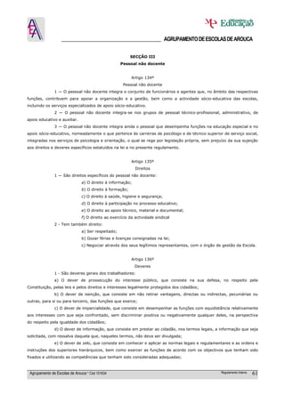 ______________________________________ AGRUPAMENTO DE ESCOLAS DE AROUCA

                                                          SECÇÂO III
                                                    Pessoal não docente


                                                          Artigo 134º
                                                     Pessoal não docente
               1 — O pessoal não docente integra o conjunto de funcionários e agentes que, no âmbito das respectivas
funções, contribuem para apoiar a organização e a gestão, bem como a actividade sócio-educativa das escolas,
incluindo os serviços especializados de apoio sócio-educativo.
               2 — O pessoal não docente integra-se nos grupos de pessoal técnico-profissional, administrativo, de
apoio educativo e auxiliar.
               3 — O pessoal não docente integra ainda o pessoal que desempenha funções na educação especial e no
apoio sócio-educativo, nomeadamente o que pertence às carreiras de psicólogo e de técnico superior de serviço social,
integradas nos serviços de psicologia e orientação, o qual se rege por legislação própria, sem prejuízo da sua sujeição
aos direitos e deveres específicos estatuídos na lei e no presente regulamento.


                                                          Artigo 135º
                                                            Direitos
               1 — São direitos específicos do pessoal não docente:
                               a) O direito à informação;
                               b) O direito à formação;
                               c) O direito à saúde, higiene e segurança;
                               d) O direito à participação no processo educativo;
                               e) O direito ao apoio técnico, material e documental;
                               f) O direito ao exercício da actividade sindical
               2 - Tem também direito:
                               a) Ser respeitado;
                               b) Gozar férias e licenças consignadas na lei;
                               c) Negociar através dos seus legítimos representantes, com o órgão de gestão da Escola.


                                                          Artigo 136º
                                                            Deveres
               1 - São deveres gerais dos trabalhadores:
               a) O dever de prossecução do interesse público, que consiste na sua defesa, no respeito pela
Constituição, pelas leis e pelos direitos e interesses legalmente protegidos dos cidadãos;
               b) O dever de isenção, que consiste em não retirar vantagens, directas ou indirectas, pecuniárias ou
outras, para si ou para terceiro, das funções que exerce;
               c) O dever de imparcialidade, que consiste em desempenhar as funções com equidistância relativamente
aos interesses com que seja confrontado, sem discriminar positiva ou negativamente qualquer deles, na perspectiva
do respeito pela igualdade dos cidadãos;
               d) O dever de informação, que consiste em prestar ao cidadão, nos termos legais, a informação que seja
solicitada, com ressalva daquela que, naqueles termos, não deva ser divulgada;
               e) O dever de zelo, que consiste em conhecer e aplicar as normas legais e regulamentares e as ordens e
instruções dos superiores hierárquicos, bem como exercer as funções de acordo com os objectivos que tenham sido
fixados e utilizando as competências que tenham sido consideradas adequadas;



 Agrupamento de Escolas de Arouca * Cód 151634                                                      Regulamento Interno   61
 