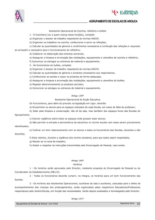 ______________________________________ AGRUPAMENTO DE ESCOLAS DE AROUCA

                                    Assistente Operacional de Cozinha, refeitório e bufete
                 1 - À Cozinheira (ou a quem exerça estas funções), compete:
                 a) Organizar o dossier de trabalho respeitante às normas HACCP;
                 b) Organizar os trabalhos na cozinha, confeccionar e servir as refeições;
                 c) Calcular as quantidades de géneros e condimentos necessários à confecção das refeições e requisitar
ao armazém o necessário para o funcionamento do refeitório;
                 d) Colaborar na elaboração das ementas semanais;
                 e) Assegurar a limpeza e arrumação das instalações, equipamento e utensílios de cozinha e refeitório;
                 f) Comunicar os estragos ou extravios de material e equipamento.
                 2 - Às funcionárias do bufete, compete:
                 a) Organizar o dossier de trabalho respeitante às normas HACCP;
                 b) Calcular as quantidades de géneros e produtos necessários aos responsáveis;
                 c) Confeccionar as sandes e expor os produtos de forma adequada;
                 d) Assegurar a limpeza e arrumação das instalações, equipamento e utensílios do bufete;
                 e) Registar electronicamente os produtos servidos;
                 e) Comunicar os estragos ou extravios de material e equipamento.


                                                         Artigo 139º
                                          Assistente Operacional de Acção Educativa
                 Os Funcionários, para além do previsto na legislação em vigor, deverão:
                 a) Encaminhar os alunos para os espaços indicados de cada Escola, em casos de falta do professor;
                 b) Zelar pela limpeza e conservação, não só da sala, mas também dos espaços livres das Escolas do
Agrupamento;
                 c) Exercer vigilância sobre todos os espaços onde possam estar alunos;
                 d) Não permitir a entrada e permanência de estranhos no recinto escolar sem estes serem previamente
identificados;
                 e) Cultivar um bom relacionamento com os alunos e todos os funcionários das Escolas, docentes e não
docentes;
                 f) Estar atentos, durante a vigilância dos recinto escolares, para que todos sejam respeitados;
                 g) Manter-se no local de trabalho;
                 h) Acatar e respeitar as instruções transmitidas pelo Encarregado de Pessoal, caso exista.




                                                         Artigo 140º
                                                           Horários
                 1 - Os horários serão aprovados pelo Director, mediante proposta do Encarregado de Pessoal ou do
Coordenador do Estabelecimento (EB1/JI).
                 2 - Todos os funcionários deverão cumprir, na íntegra, os horários para um bom funcionamento das
Escolas.
                 3 - Os horários dos Assistentes Operacionais, auxiliares da sala e auxiliares, colocadas para o efeito de
acompanhamento das crianças dos prolongamentos, serão organizados pelos respectivos Educadores/Professores
responsáveis pelo Jardim/Escola, em função das necessidades. Serão depois analisados e homologados pelo Director.


                                                         Artigo 141º

 Agrupamento de Escolas de Arouca * Cód 151634                                                        Regulamento Interno   63
 