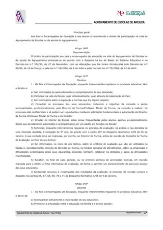 ______________________________________ AGRUPAMENTO DE ESCOLAS DE AROUCA

                                                      Princípio geral
               Aos Pais e Encarregados de Educação e aos alunos é reconhecido o direito de participação na vida do
Agrupamento de Escolas ou de escola do Agrupamento.


                                                       Artigo 146º
                                                     Representação
               O direito de participação dos pais e encarregados de educação na vida do Agrupamento de Escolas ou
de escola do Agrupamento processa-se de acordo com o disposto na Lei de Bases do Sistema Educativo e no
Decreto-Lei n.º 372/90, de 27 de Novembro, com as alterações que lhe foram introduzidas pelo Decreto-Lei n.º
80/99, de 16 de Março, e pela Lei n.º 29/2006, de 4 de Julho e pelo Decreto Lei nº 75/2008, de 22 de Abril.


                                                       Artigo 147º
                                                         Direitos
               1 - Os Pais e Encarregados de Educação, enquanto intervenientes regulares no processo educativo, têm
o direito a:
               a) Ser informados do aproveitamento e comportamento do seu educando;
               b) Participar na vida da Escola, quer individualmente, quer através da Associação de Pais;
               c) Ser informados sobre a legislação e normas que lhe digam respeito;
               d) Consultar os processos dos seus educandos, indicando o objectivo da consulta e sendo
acompanhados, preferencialmente, pelo Director de Turma/Professor Titular de Turma, na consulta a realizar. Os
processos são confidenciais e só podem ser reproduzidos mediante solicitação fundamentada e autorização do Director
de Turma /Professor Titular de Turma e do Director;
               e) Circular no interior da Escola, pelas zonas frequentadas pelos alunos, apenas excepcionalmente,
desde que devidamente autorizados e acompanhados por um adulto em funções na Escola;
               f) Participar, enquanto intervenientes regulares no processo de avaliação, na análise e nas decisões de
uma retenção repetida, à excepção do 9º ano, de acordo com o ponto 65º do Despacho Normativo 1/05 de 05 de
Janeiro. A sua vontade deve ser expressa, por escrito, ao Director de Turma, antes da reunião do Conselho de Turma
de Avaliação, no final do ano lectivo;
               g) Ser informados, no início do ano lectivo, sobre os critérios de avaliação que vão ser utilizados na
Escola e, periodicamente, através do Director de Turma, no horário semanal de atendimento, sobre os progressos e
dificuldades evidenciadas pelos seus educandos, devendo, também, colaborar na detecção e apoio às dificuldades
manifestadas;
               h) Receber, no final de cada período, ou na primeira semana de actividades lectivas, em reunião
marcada para o efeito, a ficha informativa de avaliação, de forma a permitir um esclarecimento do percurso escolar
dos seus educandos.
               i) Apresentar recursos e reclamações dos resultados da avaliação. O processo de revisão cumpre o
disposto nos pontos 66, 67, 68, 69, 70 e 71 do Despacho Normativo 1/05 de 5 de Janeiro.


                                                       Artigo 148º
                                                         Deveres
               1 - Os Pais e Encarregados de Educação, enquanto intervenientes regulares no processo educativo, têm
o dever de:
               a) Acompanhar activamente a vida escolar do seu educando;
               b) Promover a articulação entre a educação na família e o ensino escolar;



 Agrupamento de Escolas de Arouca * Cód 151634                                                       Regulamento Interno   65
 