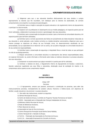 ______________________________________ AGRUPAMENTO DE ESCOLAS DE AROUCA

               c) Diligenciar para que o seu educando beneficie efectivamente dos seus direitos e cumpra
rigorosamente os deveres que lhe incumbem, com destaque para os deveres de assiduidade, de correcto
comportamento e de empenho no processo de aprendizagem;
               d) Contribuir para a criação e execução do projecto educativo e do regulamento interno do Agrupamento
e participar na vida da escola;
               e) Cooperar com os professores no desempenho da sua missão pedagógica, em especial quando para tal
forem solicitados, colaborando no processo de ensino e aprendizagem dos seus educandos;
               f) Contribuir para a preservação da disciplina da escola e para a harmonia da comunidade educativa, em
especial quando para tal forem solicitados;
               g) Contribuir para o correcto apuramento dos factos em procedimento de índole disciplinar instaurado ao
seu educando e, sendo aplicada a este medida correctiva ou medida disciplinar sancionatória, diligenciar para que a
mesma prossiga os objectivos de reforço da sua formação cívica, do desenvolvimento equilibrado da sua
personalidade, da sua capacidade de se relacionar com os outros, da sua plena integração na comunidade educativa e
do seu sentido de responsabilidade;
               h) Contribuir para a preservação da segurança e integridade física e moral de todos os que participam
na vida da escola/agrupamento;
               i) Integrar activamente a comunidade educativa no desempenho das demais responsabilidades desta,
em especial informando -se, sendo informado e informando sobre todas as matérias relevantes no processo educativo
dos seus educandos;
               j) Comparecer na escola sempre que julgue necessário e quando para tal for solicitado;
               k) Conhecer o estatuto do aluno, o Regulamento Interno do Agrupamento de Escolas e subscrever,
fazendo subscrever igualmente aos seus filhos e educandos, declaração anual de aceitação do mesmo e de
compromisso activo quanto ao seu cumprimento integral.




                                                       SECÇÂO V
                                                   OUTROS PARCEIROS


                                                       Artigo 149º
                                                        Parcerias
               1 - O Agrupamento, sempre que possível, promoverá a constituição de parcerias, para além das
institucionalmente previstas, nomeadamente de carácter cultural, financeiro e médico-social, com objectivos de
facilitar a acção educativa e de promover o sucesso educativo.
               2 - Para além das institucionais, existem as seguintes:
               a) Câmara Municipal de Arouca;
               b) Centro de Saúde de Arouca, no âmbito do Programa “Escolas Promotoras de Saúde”;
               c) AICIA – Associação para a Integração das Crianças Inadaptadas de Arouca;
               d) Biblioteca Pública Municipal de Arouca;
               e) Rede de Bibliotecas Escolares;
               f) Plano Nacional de Leitura;
               g) Associação da Casa do Povo de Arouca;
               h) Centro Paroquial de Promoção Social Rainha Santa Mafalda;
               i) Centro Paroquial de S. Salvador do Burgo;
               j) F.A.M.A. – Federação das Associações do Município de Arouca;
               k) A.E.C.A. – Associação Empresarial do Concelho de Arouca;

 Agrupamento de Escolas de Arouca * Cód 151634                                                     Regulamento Interno   66
 