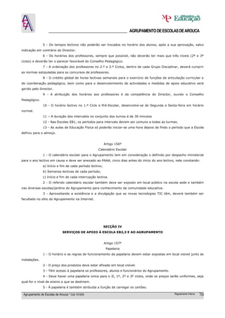 ______________________________________ AGRUPAMENTO DE ESCOLAS DE AROUCA

               5 - Os tempos lectivos não poderão ser trocados no horário dos alunos, após a sua aprovação, salvo
indicação em contrário do Director.
               6 - Os horários dos professores, sempre que possível, não deverão ter mais que três níveis (2º e 3º
ciclos) e deverão ter o parecer favorável do Conselho Pedagógico.
               7 - A ordenação dos professores no 2.º e 3.º Ciclos, dentro de cada Grupo Disciplinar, deverá cumprir
as normas estipuladas para os concursos de professores.
               8 - O crédito global de horas lectivas semanais para o exercício de funções de articulação curricular e
de coordenação pedagógica, bem como para o desenvolvimento de actividades e medidas de apoio educativo será
gerido pelo Director.
               9 - A atribuição dos horários aos professores é da competência do Director, ouvido o Conselho
Pedagógico.
               10 - O horário lectivo no 1.º Ciclo e Pré-Escolar, desenvolve-se de Segunda a Sexta-feira em horário
normal.
               11 – A duração dos intervalos no conjunto dos turnos é de 30 minutos
               12 - Nas Escolas EB1, os períodos para intervalo devem ser comuns a todas as turmas.
               13 - As aulas de Educação Física só poderão iniciar-se uma hora depois de findo o período que a Escola
definiu para o almoço.


                                                          Artigo 156º
                                                    Calendário Escolar
               1 - O calendário escolar para o Agrupamento tem em consideração o definido por despacho ministerial
para o ano lectivo em causa e deve ser anexado ao PAAA, cinco dias antes do início do ano lectivo, nele constando:
               a) Início e fim de cada período lectivo;
               b) Semanas lectivas de cada período;
               c) Início e fim de cada interrupção lectiva.
               2 - O referido calendário escolar também deve ser exposto em local público na escola sede e também
nas diversas escolas/jardins do Agrupamento para conhecimento da comunidade educativa.
               3 - Aproveitando a existência e a divulgação que as novas tecnologias TIC têm, deverá também ser
facultado no sítio do Agrupamento na Internet.




                                                          SECÇÃO IV
                             SERVIÇOS DE APOIO À ESCOLA EB2,3 E AO AGRUPAMENTO


                                                          Artigo 157º
                                                           Papelaria
               1 - O horário e as regras de funcionamento da papelaria devem estar expostas em local visível junto às
instalações.
               2 - O preço dos produtos deve estar afixado em local visível.
               3 - Têm acesso à papelaria os professores, alunos e funcionários do Agrupamento.
               4 - Deve haver uma papelaria única para o JI, 1º, 2º e 3º ciclos, onde os preços serão uniformes, seja
qual for o nível de ensino a que se destinem.
               5 - À papelaria é também atribuída a função de carregar os cartões.

 Agrupamento de Escolas de Arouca * Cód 151634                                                     Regulamento Interno   70
 