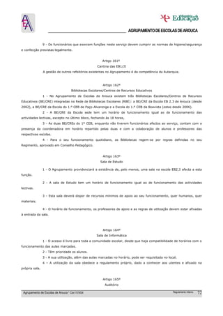 ______________________________________ AGRUPAMENTO DE ESCOLAS DE AROUCA

                9 - Os funcionários que exercem funções neste serviço devem cumprir as normas de higiene/segurança
e confecção previstas legalmente.


                                                        Artigo 161º
                                                    Cantina das EB1/JI
                A gestão de outros refeitórios existentes no Agrupamento é da competência da Autarquia.



                                                        Artigo 162º
                                    Bibliotecas Escolares/Centros de Recursos Educativos
                1 - No Agrupamento de Escolas de Arouca existem três Bibliotecas Escolares/Centros de Recursos
Educativos (BE/CRE) integradas na Rede de Bibliotecas Escolares (RBE): a BE/CRE da Escola EB 2.3 de Arouca (desde
2002), a BE/CRE da Escola do 1.º CEB de Paço-Alvarenga e a Escola do 1.º CEB da Boavista (estas desde 2006).
                2 - A BE/CRE da Escola sede tem um horário de funcionamento igual ao de funcionamento das
actividades lectivas, excepto no último bloco, fechando às 18 horas,
                3 - As duas BE/CREs do 1º CEB, enquanto não tiverem funcionários afectos ao serviço, contam com a
presença da coordenadora em horário repartido pelas duas e com a colaboração de alunos e professores das
respectivas escolas.
                4 - Para o seu funcionamento quotidiano, as Bibliotecas regem-se por regras definidas no seu
Regimento, aprovado em Conselho Pedagógico.


                                                        Artigo 163º
                                                      Sala de Estudo

                1 - O Agrupamento providenciará a existência de, pelo menos, uma sala na escola EB2,3 afecta a esta
função.

                2 - A sala de Estudo tem um horário de funcionamento igual ao de funcionamento das actividades
lectivas.

                3 - Esta sala deverá dispor de recursos mínimos de apoio ao seu funcionamento, quer humanos, quer
materiais.

                4 - O horário de funcionamento, os professores de apoio e as regras de utilização devem estar afixadas
à entrada da sala.




                                                        Artigo 164º
                                                    Sala de Informática
                1 - O acesso é livre para toda a comunidade escolar, desde que haja compatibilidade de horários com o
funcionamento das aulas marcadas.
                2 - Têm prioridade os alunos.
                3 - A sua utilização, além das aulas marcadas no horário, pode ser requisitada no local.
                4 – A utilização da sala obedece a regulamento próprio, dado a conhecer aos utentes e afixado na
própria sala.


                                                        Artigo 165º
                                                         Auditório

 Agrupamento de Escolas de Arouca * Cód 151634                                                       Regulamento Interno   72
 